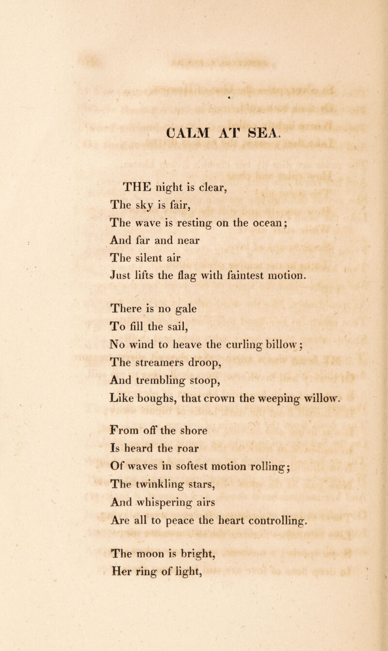 CALM AT SEA. THE night is clear. The sky is fair, The wave is resting on the ocean; And far and near The silent air Just iifts the flag with faintest motion. There is no gale To fill the sail, No wind to heave the curling billow; The streamers droop, And trembling stoop, Like boughs, that crown the weeping willow. From oft' the shore Is heard the roar Of waves in softest motion rolling; The twinkling stars, And whispering airs Are all to peace the heart controlling. The moon is bright, Her ring of light,