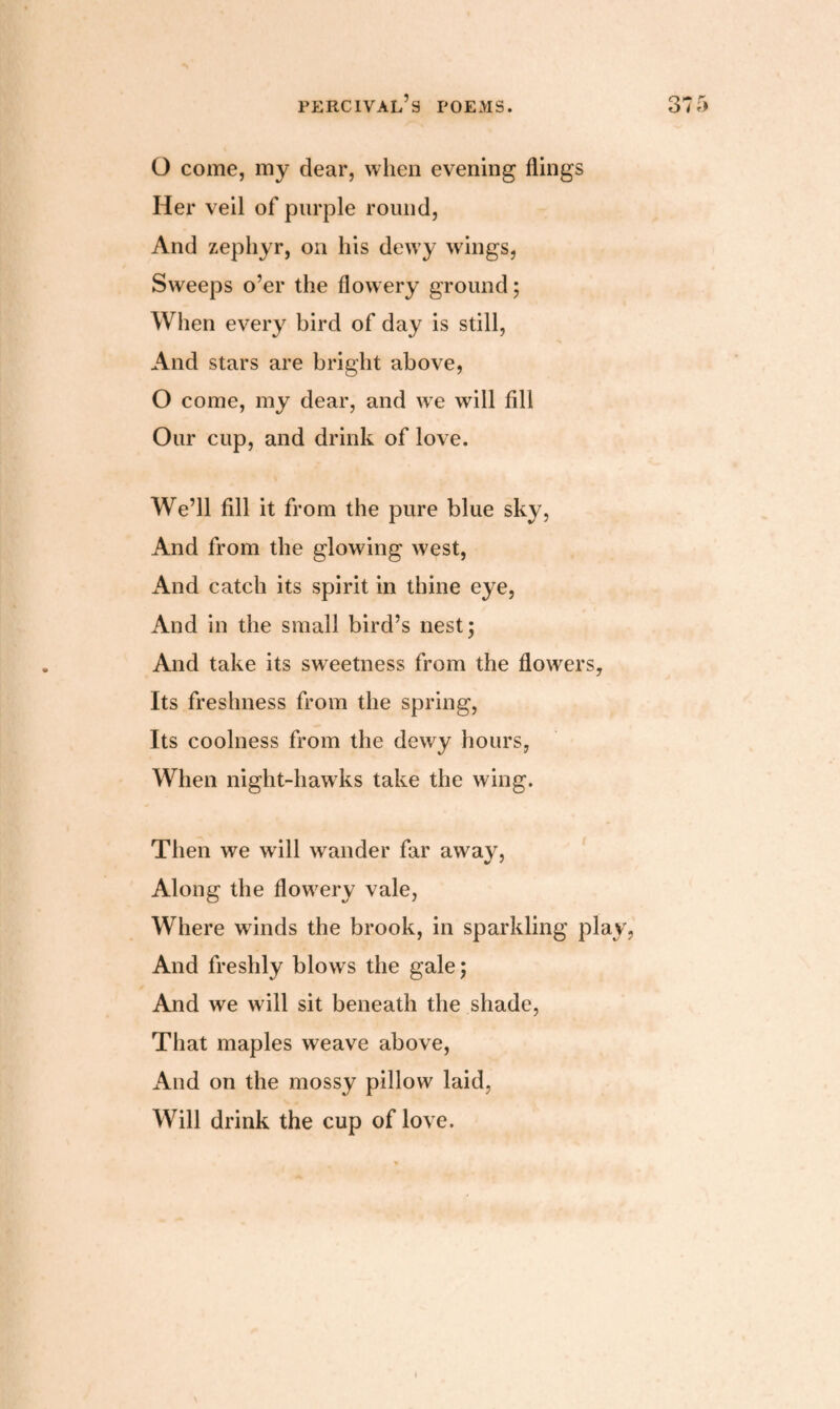 O come, my dear, when evening flings Her veil of purple round, And zephyr, on his dewy wings, Sweeps o’er the flowery ground; When every bird of day is still, And stars are bright above, O come, my dear, and we will fill Our cup, and drink of love. We’ll fill it from the pure blue sky, And from the glowing west, And catch its spirit in thine eye, And in the small bird’s nest; And take its sweetness from the flowers, Its freshness from the spring, Its coolness from the dewy hours, When night-hawks take the wing. Then we wall wander far away, Along the flowrery vale, Where winds the brook, in sparkling play, And freshly blows the gale; And we will sit beneath the shade, That maples weave above, And on the mossy pillow laid, Will drink the cup of love.