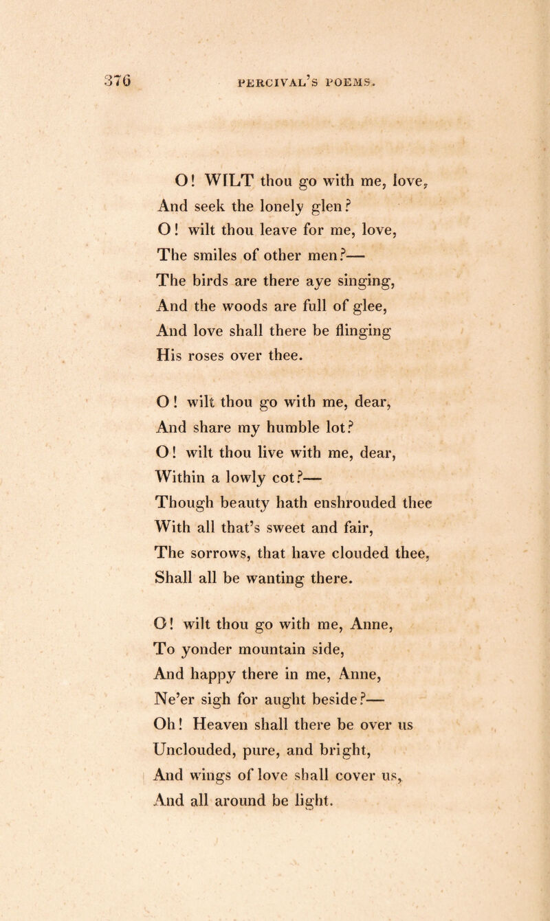 O! WILT thou go with me, love. And seek the lonely glen? O! wilt thou leave for me, love, The smiles of other men?— The birds are there aye singing, And the woods are full of glee, And love shall there be flinging His roses over thee. O ! wilt thou go with me, dear, And share my humble lot? O! wilt thou live with me, dear, Within a lowly cot?— Though beauty hath enshrouded thee With all that’s sweet and fair, The sorrows, that have clouded thee, Shall all be wanting there. O! wilt thou go with me, Anne, To yonder mountain side, And happy there in me, Anne, Ne’er sigh for aught beside?— Oh! Heaven shall there be over us Unclouded, pure, and bright, And wings of love shall cover us. And all around be light.