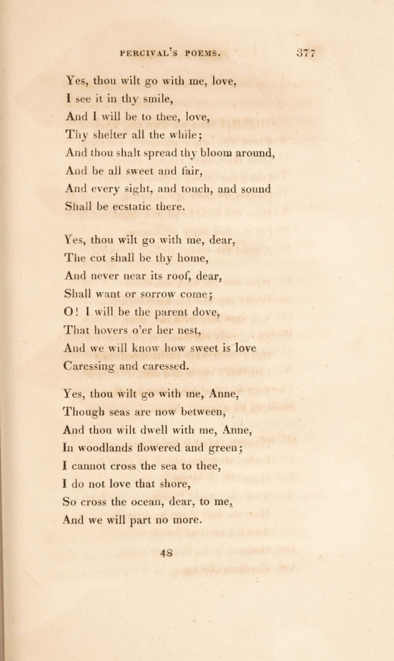 o / Yes, thou wilt go with me, love, I see it in thy smile, And 1 will be to thee, love, Thy shelter all the while; And thou shalt spread thy bloom around, And be all sweet and fair, And every sight, and touch, and sound Shall be ecstatic there. Yes, thou wilt go with me, dear, The cot shall be thy home, And never near its roof, dear, Shall want or sorrow come; O ! 1 will be the parent dove, That hovers o’er her nest, And we will know how sweet is love Caressing and caressed. Yes, thou wilt go with me, Anne, Though seas are now between, And thou wilt dwell with me, x4nne, In woodlands flowered and green; I cannot cross the sea to thee, I do not love that shore, So cross the ocean, dear, to me, And we will part no more. AS