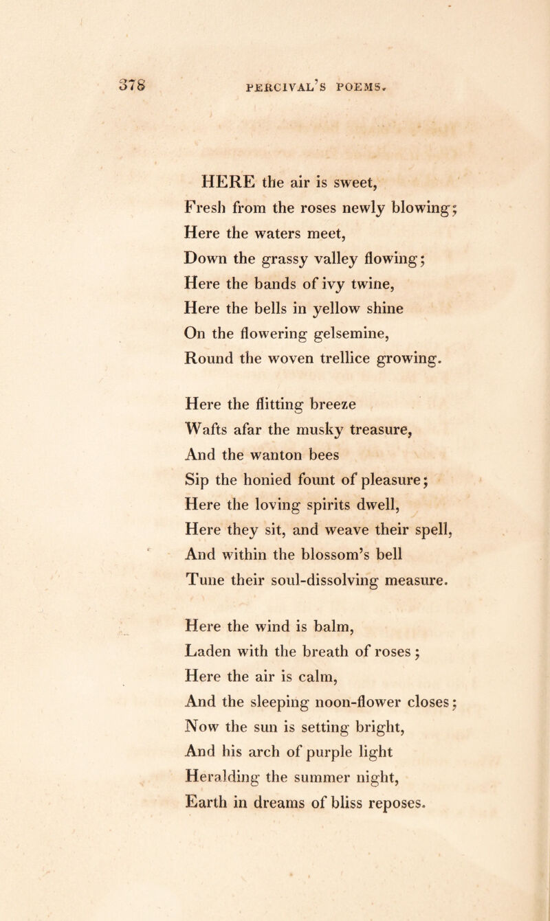 cy*i o 0/0 peiicival’s poems. HERE the air is sweet, Fresh from the roses newly blowing; Here the waters meet, Down the grassy valley flowing; Here the bands of ivy twine, Here the bells in yellow shine On the flowering gelsemine, Round the woven trellice growing. Here the flitting breeze Wafts afar the musky treasure, And the wanton bees Sip the honied fount of pleasure; Here the loving spirits dwell, Here they sit, and weave their spell, And within the blossom’s bell Tune their soul-dissolving measure. Here the wind is balm, Laden with the breath of roses; Here the air is calm, And the sleeping noon-flower closes; Now the sun is setting bright, And his arch of purple light Heralding the summer night, Earth in dreams of bliss reposes.