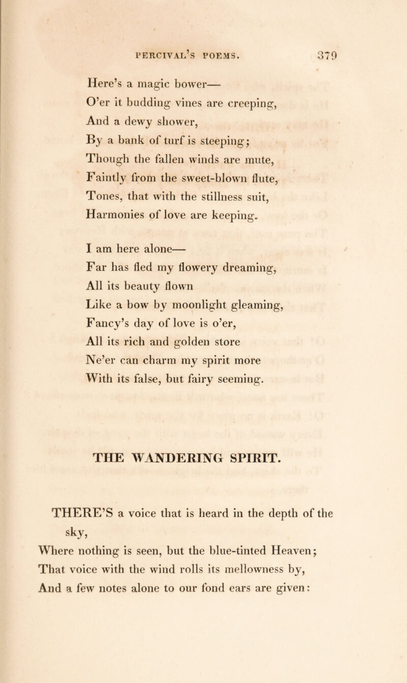 Here’s a magic bower— O’er it budding vines are creeping, And a dewy shower, By a bank of turf is steeping; Though the fallen winds are mute, Faintly from the sweet-blown flute, Tones, that with the stillness suit, Harmonies of love are keeping. I am here alone— Far has fled my flowery dreaming, All its beauty flown Like a bow by moonlight gleaming, Fancy’s day of love is o’er, All its rich and golden store Ne’er can charm my spirit more With its false, but fairy seeming. THE WANDERING SPIRIT. THERE’S a voice that is heard in the depth of the sky, Where nothing is seen, but the blue-tinted Heaven; That voice with the wind rolls its mellowness by, And a few notes alone to our fond ears are given: