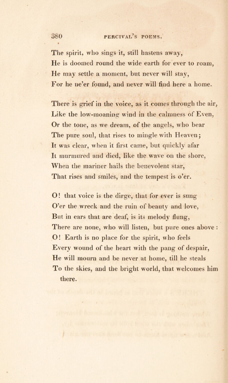 The spirit, who sings it, still hastens away, He is doomed round the wide earth for ever to roam, He may settle a moment, but never will stay, For he ne’er found, and never will find here a home. There is grief in the voice, as it comes through the air, Like the low-moaning wind in the calmness of Even, Or the tone, as we dream, of the angels, w ho bear The pure soul, that rises to mingle with Heaven; It was clear, when it first came, but quickly afar It murmured and died, like the wave on the shore. When the mariner hails the benevolent star, That rises and smiles, and the tempest is o’er. O! that voice is the dirge, that for ever is sung O’er the wreck and the ruin of beautv and love, But in ears that are deaf, is its melody flung, There are none, who will listen, but pure ones above : O! Earth is no place for the spirit, who feels Every wound of the heart with the pang of despair, He will mourn and be never at home, till he steals To the skies, and the bright world, that welcomes him there.