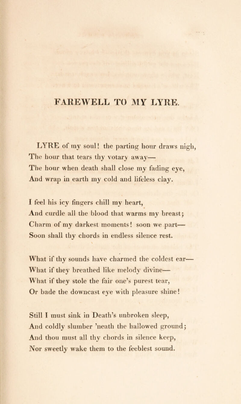 FAREWELL TO MY LYRE. LYRE of my soul! the parting hour draws nigh The hour that tears thy votary away— The hour when death shall close my fading eye, And wrap in earth my cold and lifeless clay. I feel his icy fingers chill my heart, And curdle all the blood that warms my breast; Charm of my darkest moments! soon we part— Soon shall thy chords in endless silence rest. What if thy sounds have charmed the coldest ear— What if they breathed like melody divine— What if they stole the fair one’s purest tear, Or bade the downcast eye with pleasure shine! Still I must sink in Death’s unbroken sleep, And coldly slumber ’neath the hallowed ground; And thou must all thy chords in silence keep, Nor sweetly wake them to the feeblest sound.