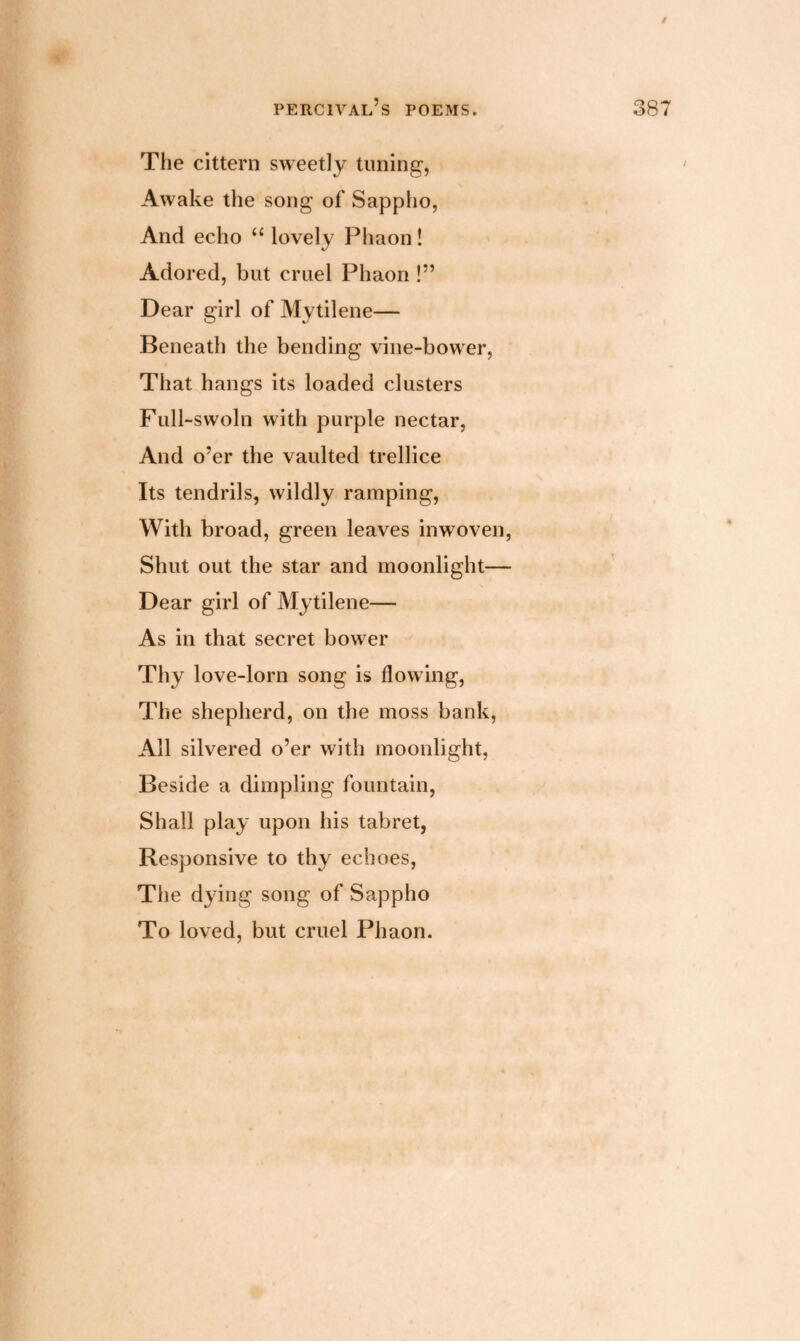 / percival’s poems. 387 The cittern sweetly tuning, Awake the song of Sappho, And echo “ lovely Phaon! Adored, but cruel Phaon !” Dear girl of Mytilene— Beneath the bending vine-bower, That hangs its loaded clusters Full-swoln with purple nectar, And o’er the vaulted trellice Its tendrils, wildly ramping, With broad, green leaves inwoven, Shut out the star and moonlight— Dear girl of Mytilene— As in that secret bower Thy love-lorn song is flowing, The shepherd, on the moss bank, All silvered o’er with moonlight, Beside a dimpling fountain, Shall play upon his tabret, Responsive to thy echoes, The dying song of Sappho To loved, but cruel Phaon.