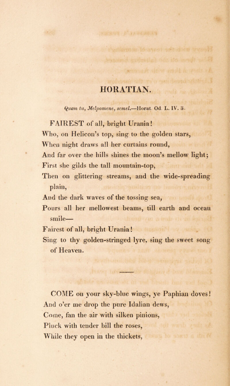 HORATIAN. Qutm lu, Melpomene, semel.—Horat. Od L. IV. 3. FAIREST of all, bright Urania! Who, on Helicon’s top, sing to the golden stars, When night draws all her curtains round, And far over the hills shines the moon’s mellow light; First she gilds the tall mountain-top, Then on glittering streams, and the wide-spreading plain, And the dark waves of the tossing sea, Pours all her mellowest beams, till earth and ocean smile— Fairest of all, bright Urania! Sing to thy golden-stringed lyre, sing the sweet song of Heaven, COME on your sky-blue wings, ye Paphian doves! And o’er me drop the pure Idalian dews, Come, fan the air with silken pinions, Pluck with tender bill the roses, While they open in the thickets,