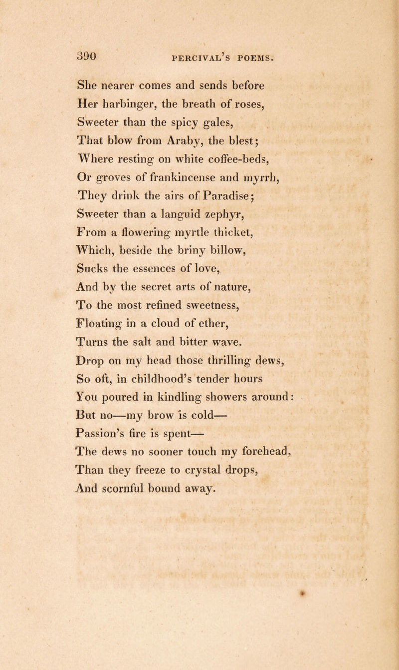 She nearer comes and sends before Her harbinger, the breath of roses, Sweeter than the spicy gales, That blow from Araby, the blest; Where resting on white coffee-beds, Or groves of frankincense and myrrh, They drink the airs of Paradise; Sweeter than a languid zephyr, From a flowering myrtle thicket, Which, beside the briny billow, Sucks the essences of love, And by the secret arts of nature, To the most refined sweetness, Floating in a cloud of ether, Turns the salt and bitter wave. Drop on my head those thrilling dews, So oft, in childhood’s tender hours You poured in kindling showers around But no—my brow is cold— Passion’s fire is spent-— The dews no sooner touch my forehead. Than they freeze to crystal drops, And scornful bound away.