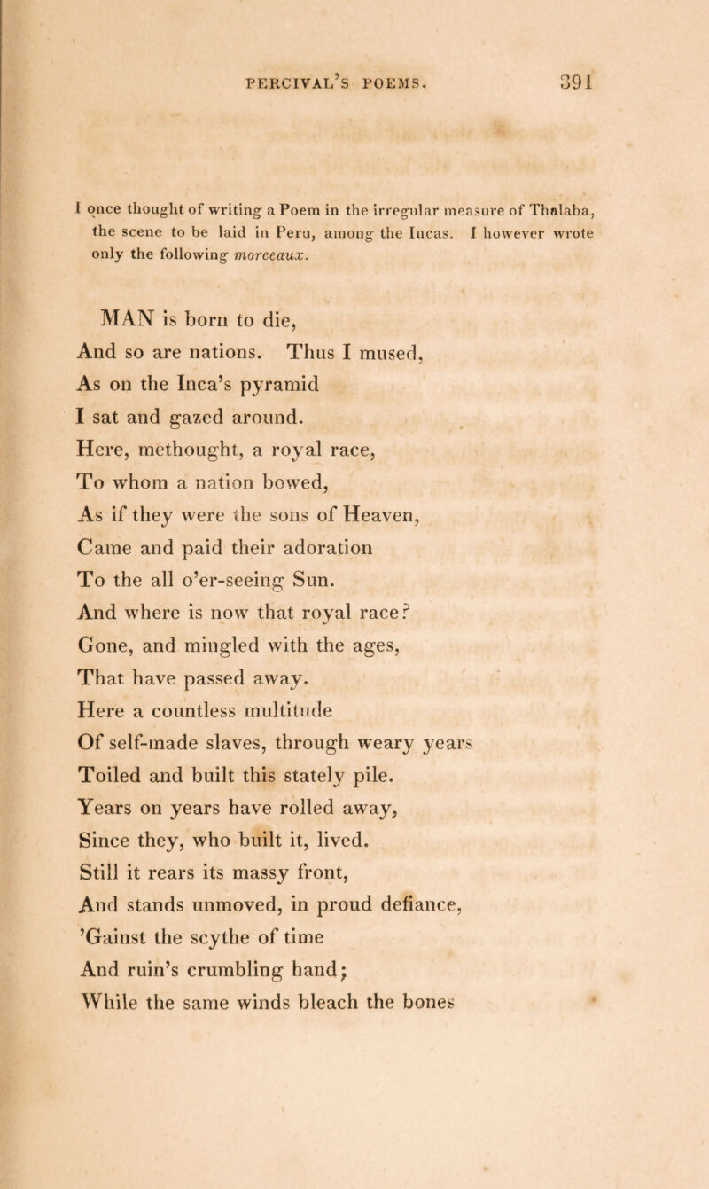 I once thought of writing a Poem in the irregular measure of Thalaba, the scene to be laid in Peru, among the Incas. I however wrote only the following morceaux. MAN is born to die, And so are nations. Thus I mused, As on the Inca’s pyramid I sat and gazed around. Here, methought, a royal race, To whom a nation bowed, As if they were the sons of Heaven, Came and paid their adoration To the all o’er-seeing Sun. And where is now that royal race? Gone, and mingled with the ages, That have passed away. Here a countless multitude Of self-made slaves, through weary years Toiled and built this stately pile. Years on years have rolled away, Since they, who built it, lived. Still it rears its massy front, And stands unmoved, in proud defiance, ’Gainst the scythe of time And ruin’s crumbling hand; While the same winds bleach the bones