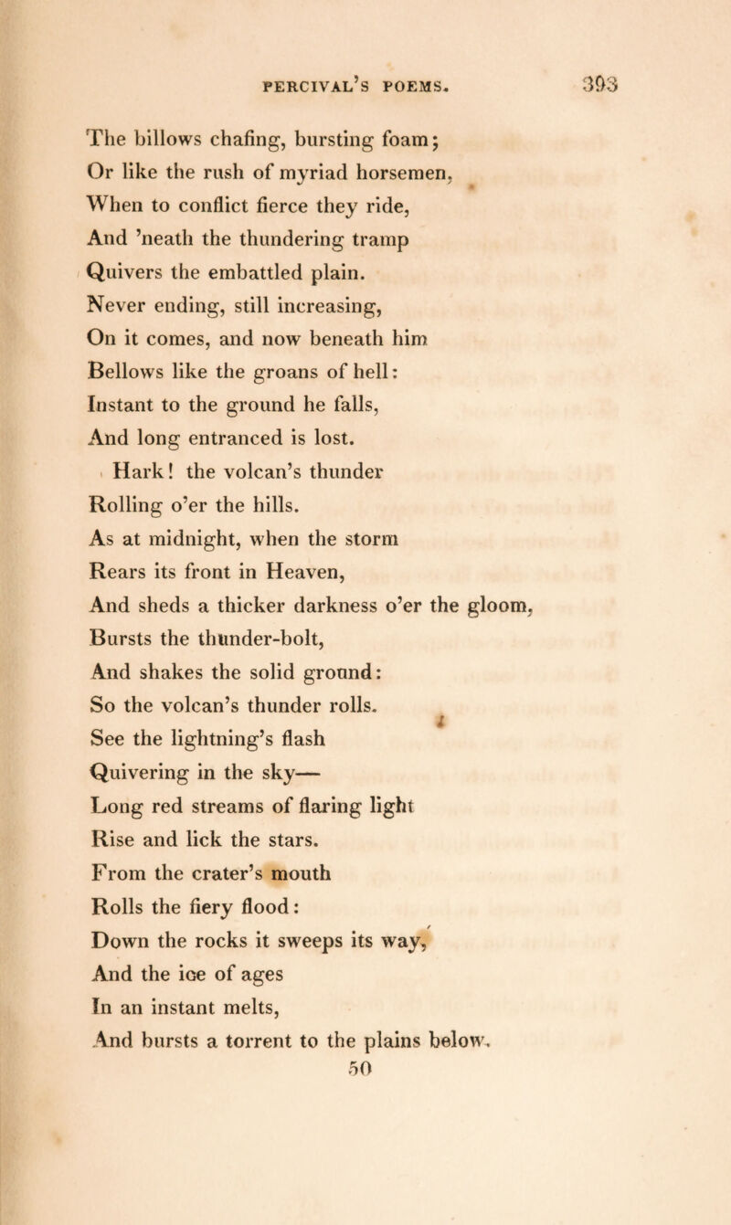 The billows chafing, bursting foam; Or like the rush of myriad horsemen, When to conflict fierce they ride, And ’neatli the thundering tramp Quivers the embattled plain. Never ending, still increasing, On it comes, and now beneath him Bellows like the groans of hell: Instant to the ground he falls, And long entranced is lost. Hark! the volcan’s thunder Rolling o’er the hills. As at midnight, when the storm Rears its front in Heaven, And sheds a thicker darkness o’er the gloom, Bursts the tlnmder-bolt, And shakes the solid ground: So the volcan’s thunder rolls, ; See the lightning’s flash Quivering in the sky— Long red streams of flaring light Rise and lick the stars. From the crater’s mouth Rolls the fiery flood: / Down the rocks it sweeps its way. And the ioe of ages In an instant melts, And bursts a torrent to the plains below. 50