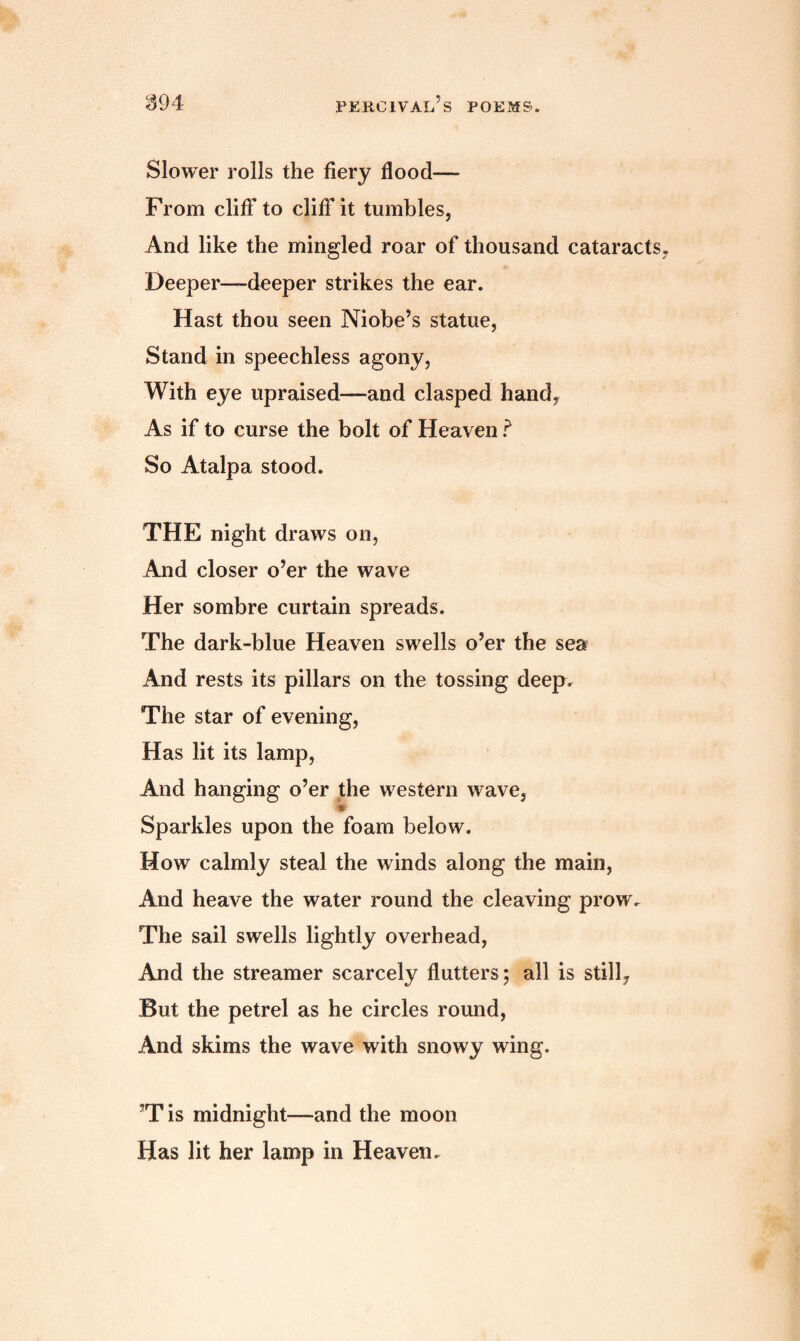 Slower rolls the fiery flood— From cliff to cliff it tumbles, And like the mingled roar of thousand cataracts Deeper—deeper strikes the ear. Hast thou seen Niobe’s statue, Stand in speechless agony, With eye upraised—and clasped hand, As if to curse the bolt of Heaven ? So Atalpa stood. THE night draws on, And closer o’er the wave Her sombre curtain spreads. The dark-blue Heaven swells o’er the sea And rests its pillars on the tossing deep. The star of evening, Has lit its lamp, And hanging o’er the western wave, Sparkles upon the foam below. How calmly steal the winds along the main, And heave the water round the cleaving prow. The sail swells lightly overhead, And the streamer scarcely flutters; all is still. But the petrel as he circles round, And skims the wave with snowy wing. ’T is midnight—and the moon Has lit her lamp in Heaven.