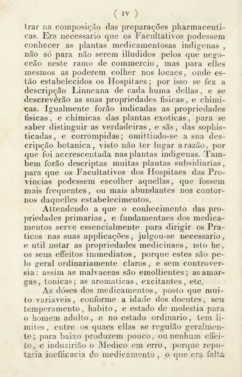 ( IV- ) Irar na composição das preparações pharmaceuti- cas. Era. necessário que os Facultativos podessem conhecer as plantas medicamentosas indígenas , não só para não serem illudidos pelos que nego- ceão neste ramo de commercio, mas para elles mesmos as poderem colher nos locaes, onde es¬ tão estabelecidos os Hospitaes; por isso se fez a descripção Linneana de cada huma delias, e se descreverão as suas propriedades físicas, e cbimi- cas. Igualmente forão indicadas as propriedades físicas, e chimicas das plantas exóticas, para se saber distinguir as verdadeiras, e sãs, das sopliis- ticadas, e corrompidas; omittindo-se a sua des¬ cripção botanica, visto não ter lugar a razão, por que foi accrescentada nas plantas indígenas. Tam¬ bém forão descriptas muitas plantas subsidiarias, para que os Facultativos dos Hospitaes das Pro¬ víncias podessem escolher aquellas, que fossem mais frequentes, ou mais abundantes nos contor¬ nos daquelles estabelecimentos. Attendendo a que o conhecimento das pro¬ priedades primarias, e fundamentaes dos medica¬ mentos serve essencialmente para dirigir os Prá¬ ticos nas suas applicações, julgou-se necessário, e util notar as propriedades medicinaes, isto he, os seus efíeitos immediatos, porque estes são pe¬ lo geral ordinariamente claros, e sem controvér¬ sia : assim as malvaceas são emollientes; as amar¬ gas , tônicas; as aromaticas, excitantes, etc. As doses dos medicamentos, posto que mui¬ to variaveis, conforme a idade dos doentes, seu temperamento, habito, e estado de moléstia para o homem adulto, e no estado ordinário, tem li¬ mites , entre os quaes ellas se regulão geralmen¬ te; para baixo produzem pouco, 011 nenhum effei- to, e induzirião o Medico em erro, porque repu¬ taria inefíicacia do medicamento , o que era falta