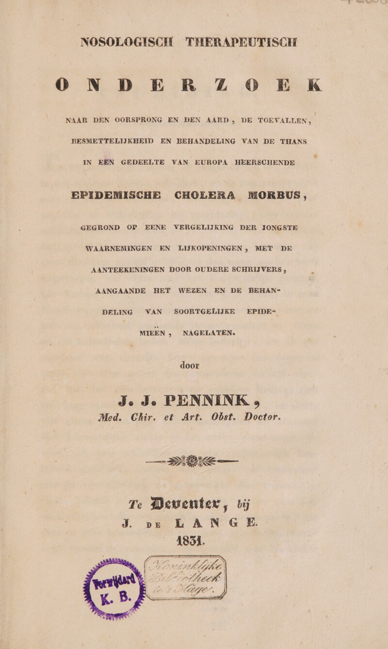 _NOSOLOGISCH THERAPEUTISCH 0 ND E R ZZ O0 E K NAAR DEN OORSPRONG EN DEN AARD , DE TOEVALLEN BESMETTELIJKHEID EN BEHANDELING VAN DE THANS IN EÉN GEDEELTE VAN EUROPA HEERSCHENDE EPIDEMISCHE CHOLERA MORBUS, GEGROND OP EENE VERGELIJKING DER IONGSTE WAARNEMINGEN EN LIJKOPENINGEN , MET DE AANTEEKENINGEN DOOR OUDERE SCHRIJVERS , AANGAANDE HET WEZEN EN DE BEHAN= DELING VAN SOORTGELIJKE EPIDE- MIEEN ‚ NAGELATEN. door J. Je PENNINK 3 Med. Chir. et Art. Obst. Doctor. Te Dewenter, bij J. ve LAN G E. 1851. dje,