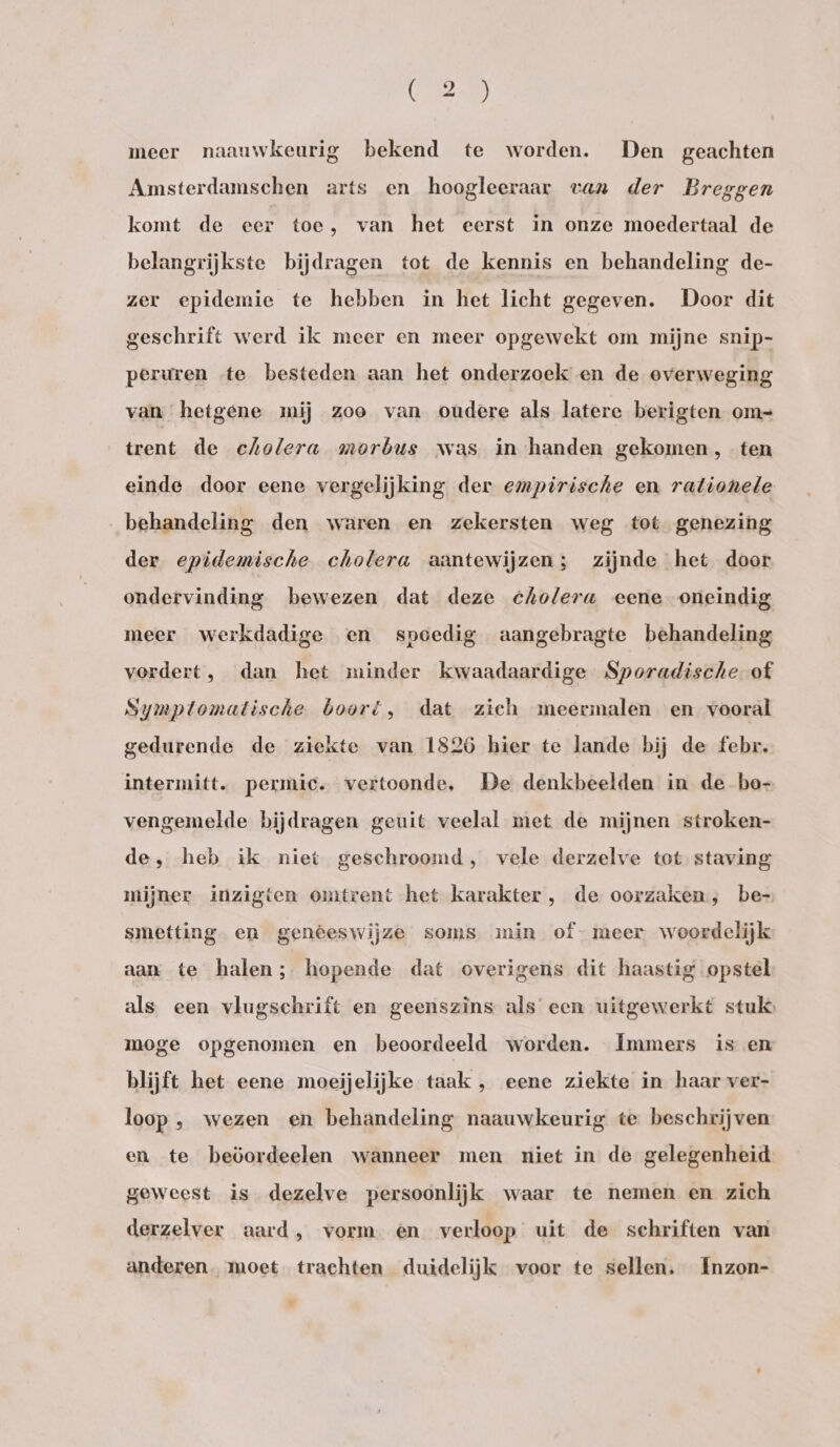 meer naauwkeurig bekend te worden. Den geachten Amsterdamschen arts en hoogleeraar van der Breggen komt de eer toe, van het eerst in onze moedertaal de belangrijkste bijdragen tot de kennis en behandeling de- zer epidemie te hebben in het licht gegeven. Door dit geschrift werd ik meer en meer opgewekt om mijne snip- peruren «te besteden aan het onderzoek en de overweging van hetgene mij zoo van oudere als latere berigten om- trent de cholera morbus was in handen gekomen, ten einde door eene vergelijking der empirische en rationele behandeling den waren en zekersten weg tot genezing der epidemische cholera aantewijzen; zijnde het door ondervinding bewezen dat deze cholera eene oneindig meer werkdadige en spoedig aangebragte behandeling vordert, dan het minder kwaadaardige Sporadische of Symptomatische boort, dat zich meermalen en vooral gedurende de ziekte van 1826 hier te lande bij de febr. intermitt. permic. vertoonde, De denkbeelden in de bo- vengemelde bijdragen geuit veelal met de mijnen stroken- de, heb ik niet geschroomd, vele derzelve tot staving mijner inzigten omtrent het karakter , de oorzaken, be- smetting en genêeswijze soms min of- meer woordelijk aan te halen; hopende dat overigens dit haastig opstel als een vlugschrift en geenszins als een uitgewerkt stuks moge opgenomen en beoordeeld worden. Immers is en blijft het eene moeijelijke taak , eene ziekte in haar ver- loop , wezen en behandeling naauwkeurig te beschrijven en te beöordeelen wanneer men niet in de gelegenheid geweest is dezelve persoonlijk waar te nemen en zich derzelver aard, vorm en verloop uit de schriften van anderen. moet trachten duidelijk voor te sellen. Inzon-