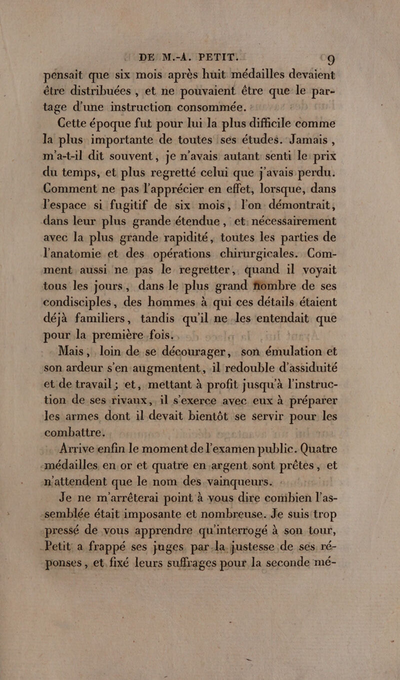 pensait que six mois après huit médailles devaient étre distribuées , et ne pouvaient être que le par- tage d’une instruction consommée. : | Cette époque fut pour lui la plus difficile comme la plus importante de toutes ses études. Jamais , m'a-t-il dit souvent, je n'avais autant: senti le prix du temps, et plus regretté celui que j'avais perdu. Comment ne pas l’apprécier en effet, lorsque, dans l'espace si fugitif de six mois, l’on démontrait, dans leur plus grande étendue, et: nécessairement avec la plus grande rapidité, toutes les parties de l'anatomie et des opérations chirurgicales. Com- ment aussi ne pas le regretter, quand il voyait tous les jours, dans le plus grand fiombre de ses condisciples, des hommes à qui ces détails étaient déjà familiers, tandis qu'il ne les entendait que pour la première fois. , Mais, loin de se décourager, son émulation et son ardeur s’en augmentent, il redouble d’assiduité et de travail ; et, mettant à profit jusqu'à l'instruc- tion de ses rivaux, il s'exerce avec eux à préparer les armes dont il devait bientôt se servir pour les combattre. Arrive enfin le moment de l'examen public. Quatre -médaïlles. en or et quatre en argent sont prêtes , sret n'attendent que le nom des. vainqueurs. . Je ne m'arréterai point à vous dire combien l’as- -semblée était imposante et nombreuse. Je suis trop pressé dé vous apprendre qu'interrogé à son tour, Petit: a frappé ses juges. par.la justesse de ses ré- ponses , et. fixé leurs suffrages pour la seconde mé-