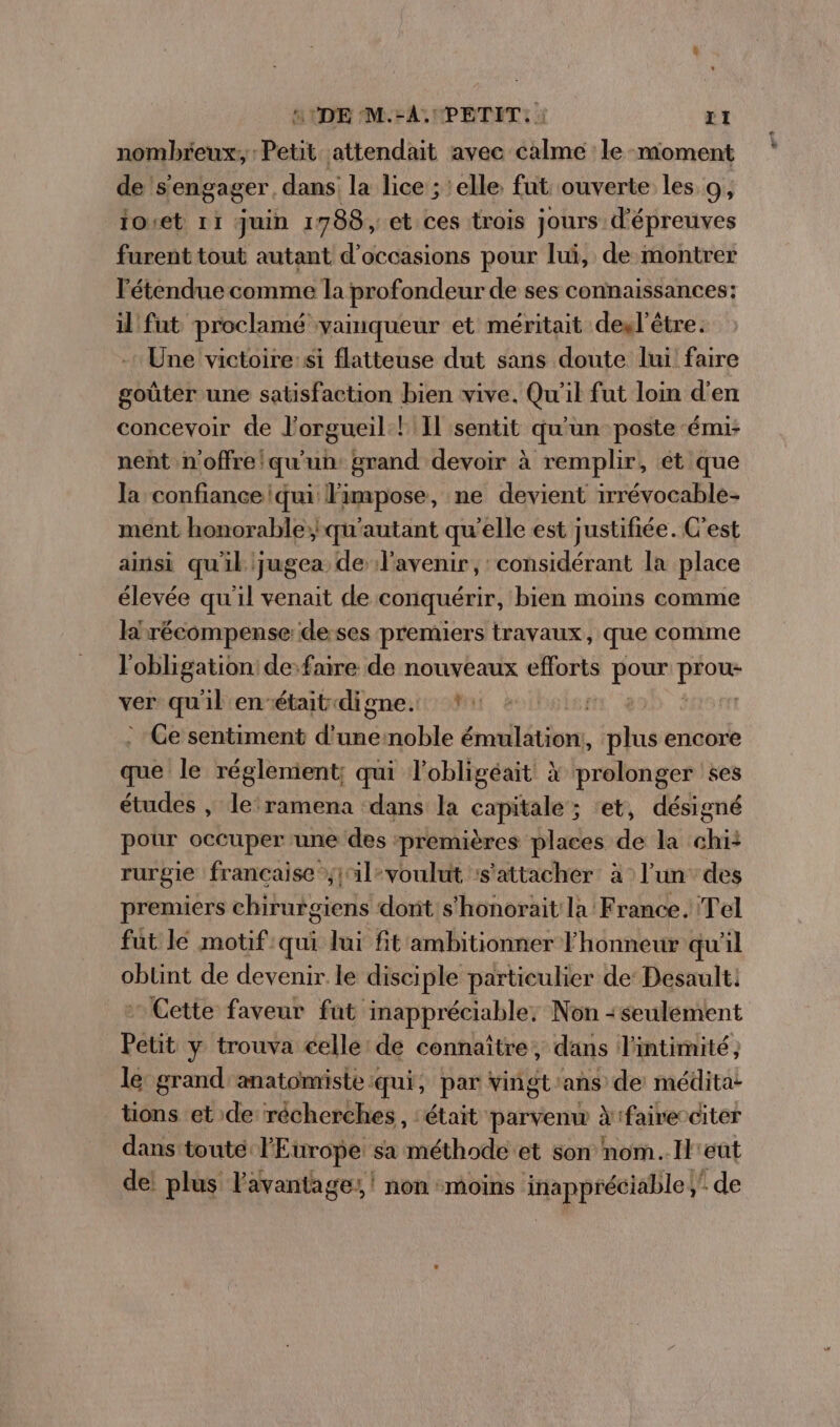 nombreux, : Petit attendait avec calme le moment de s'engager, dans la lice ; elle fut: ouverte les 9, ioret 11 juin 1788, et ces trois jours d'épreuves furent tout autant d'occasions pour lui, de montrer Fétendue comme la profondeur de ses connaissances: il fut proclamé vainqueur et méritait desxl'être. Une victoire:si flatteuse dut sans doute lui faire goûter une satisfaction bien vive. Qu'il fut loin d'en concevoir de l'orgueil! Il sentit qu'un poste émi- nent n'offre/qu'un: grand devoir à remplir, ét que la confianceiqui Fimpose, ne devient irrévocable- ment honorable; qu'autant qu'elle est justifiée. C'est ainsi qu'il jugea de l'avenir, considérant la place élevée qu'il venait de conquérir, bien moins comme Hirécompense de ses premiers travaux, que comme l'obligation: de faire de nouveaux efforts pour son ver qu'il enétait digne. *: babe rt Horn : Ce sentiment d'unernoble ONE plus encore que le réglement; qui lobligéait X prolonger ses études , leramena dans la capitale ; ‘et, désigné pour occuper une des ‘premières places de la chi: rurgie francaise j1l-voulut :s'attacher à l'un des premiers chirurgiens dont s'honorait la France. Tel fut le motif qui lui fit'ambitionner l'honneur qu'il PAR de devenir le disciple particulier de Desault. Cette faveur fat no à Non -seuléement Pétit y trouva celle de connaître, dans l'intimité; le grand anatomiste qui, par vingt'ans de médita: tions et de récherches, ‘était parvenw Xifairecciter dans toute l'Europe sa méthode et son nom.Il'eût de! plus l'avantage, ! non moins inappréciable; de