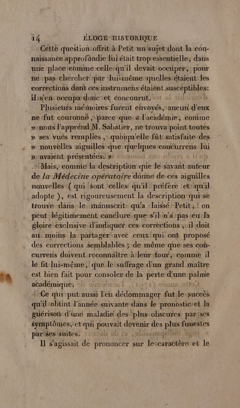 Cette question offrit À Petit un'sujet dont la con- naïssanée ap proféndie lui était tropiessentielle; dans une place icomme: ceHerqu'il devait occuper, pour he pas cherchet! ‘par ‘lui-même ‘quellesiétaient les corrections dont ces:instrumens étaiént rie LÀ il:s'eñ occupa donciet éoncourut. 1 2 0400 Plhsictéls mémoires furent envoyés: ‘aucun d'eux ne-fut couronné parce que «l'académie; conime »:noùs l'apprénd M. Sabatier, ne'trouva point toutes » ses: vués remplies ,: quoiqu'elle fût satisfaite des » nouvelles aiguilles que Re ‘concurrens. Jui ÿ ‘avaient présentées: VD ÉSHANONE ASSS HDASI 8. IL MD » Mais; comme! br deséription: que le'savant: aiteor Et la Médecine opératoire donne de ces aiguilles nouvelles :{ qui ‘sont ‘celles: qu'il préfère :et qu'il -adopte ), est rigoureusement la description qui:se trouve dans le: manuscrit: qu'a : laissé! Petit; ! on péut légitimement conélure-que:s'ilin’a pas iéu la gloire exclusive d'indiquer ces corrections ;:il:doit au: moins la partager avec ceux:qui ont proposé des corrections semblables ; de même que-ses con- currens doivent reconnaître à'leur-tour ; comme il lé fit lui-même, que le suffrage d'un grand maître _est bien fait pour consoler. de À cs d'une palme no D 'anmabhsss T (rovi) shoes 9190 1:Ge qui-put aussi Le PAR fut. le succès qu'ileobtint l'année suivante dans le pronosticiet la guérison: d'uné maladie des plus obscures parises symptômes; et qui pouvait devenir des pie funestes par ses suites. xdob 8b Jo ,sisedsqéfot SU « Il s'agissait de prononcer sur AP et le