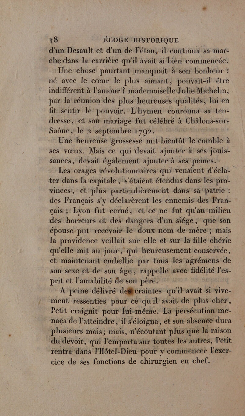 d'un Desault et d’un de Fétan, il éontinua sa mar- che dans la carrière qu'il avait si bien commencée. Une chose pourtant manquait À son bonheur : né avec le cœur le plus aimant, pouvait-il être indifférent à l'amour ? mademoiselle Julie Michelin, par la réunion des plus heureuses qualités, lui en fit sentir le pouvoir. L'hymen couronna sa ten- dresse, et son mariage fut célébré à Châlons-sur- Saône , le 2 septembre 1702. Une heureuse grossesse mit bientôt le comble à ses vœux. Mais ce qui devait ajouter à ses jouis- sances, devait également ajouter à ses peines. : Les orages révolutionnaires qui venaïent d'écla- ter dans la ‘capitale ; s'étaient étendus dans les pro- vinces, et plûs particulièrement dans’ sa ‘patrié : des Français s'y déclarèrent les ennemis des Fran- çais ; Lyon fut cerné, ‘ét ce ne fut qu'au milieu des horreurs et des dangers d'un siége , que son épouse put recevoir le doux nom de mère ; mais la providence veillait sur elle et sur la fille chérie qu'elle mit au jour, ‘qui heureusement conservée, et maintenant embellie par tous lés agrémiens de son sexe et de son âge, Pre avéc fidélité l’es- prit et l'amabilité de son père. sa À peine délivré desfcraintes qu'il avait si vive- ment ressenties pour ce qu'il avait de plus cher, Petit craïgnit pour lui-même. La persécution me- naca de l’ atteindre! il s'éloigna, et son absenée dura plusieurs mois; mais, i’écoutant plus que la raison ‘du dévoir, qui l'emporta sur toutes les autres, Pétit rentra dans FHôtel-Dieu pour y commencer l'éxer- cice de ses fonctions de chirurgien en chef.