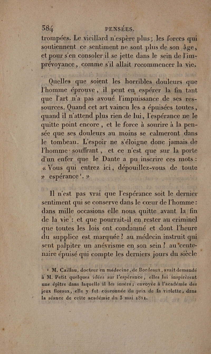 trompées. Le vieillard n’espère plus; les forces qui soutiennent ce sentiment ne sont plus de son âge ; et pour s'en consoler il se jette dans le sein de l'im- prévoyance, comme sil allait recommencer la vie. Quelles que soient les horribles douleurs que l'homme éprouve , il peut en espérer la fin tant que l'art n'a pas avoué l'impuissance de ses res- sources. Quand cet art vaincu les a épuisées toutes, quand il n'attend plus rien de lui, l'espérance ne le quitte point encore , et le force à sourire à la pen- sée que ses douleurs au moins se calmeront dans le tombeau. L'espoir ne s'éloigne donc jamais. de l'homme: souffrant , et ce n’est que sur la porte d’un enfer que le Dante a pu inscrire ces mots : « Vous qui entrez ici, dépouillez-vous de toute » espérance. » Il n’est pas vrai que l'espérance soit le dernier sentiment qui se conserve dans le cœur de l'homme : dans mille occasions elle nous quitte avant la fin de la vie : et que pourrait-il en rester au criminel que toutes les lois ont condamné et dont l'heure du supplice est marquée ? au médecin instruit qui sent palpiter un anévrisme en son sein ? au cente- naire épuisé qui compte les derniers jours du siècle 1 M. Caillau, docteur en médecine, de Bordeaux, avait demandé à M. Petit quelques idées sur l'espérance, elles lui inspirèrent une épiître dans laquelle il les inséra ; envoÿée à l’académie des jeux floraux, elle y fut, couronnée du prix de la violette, dans la séance de cette académie du 3 mai 1814.