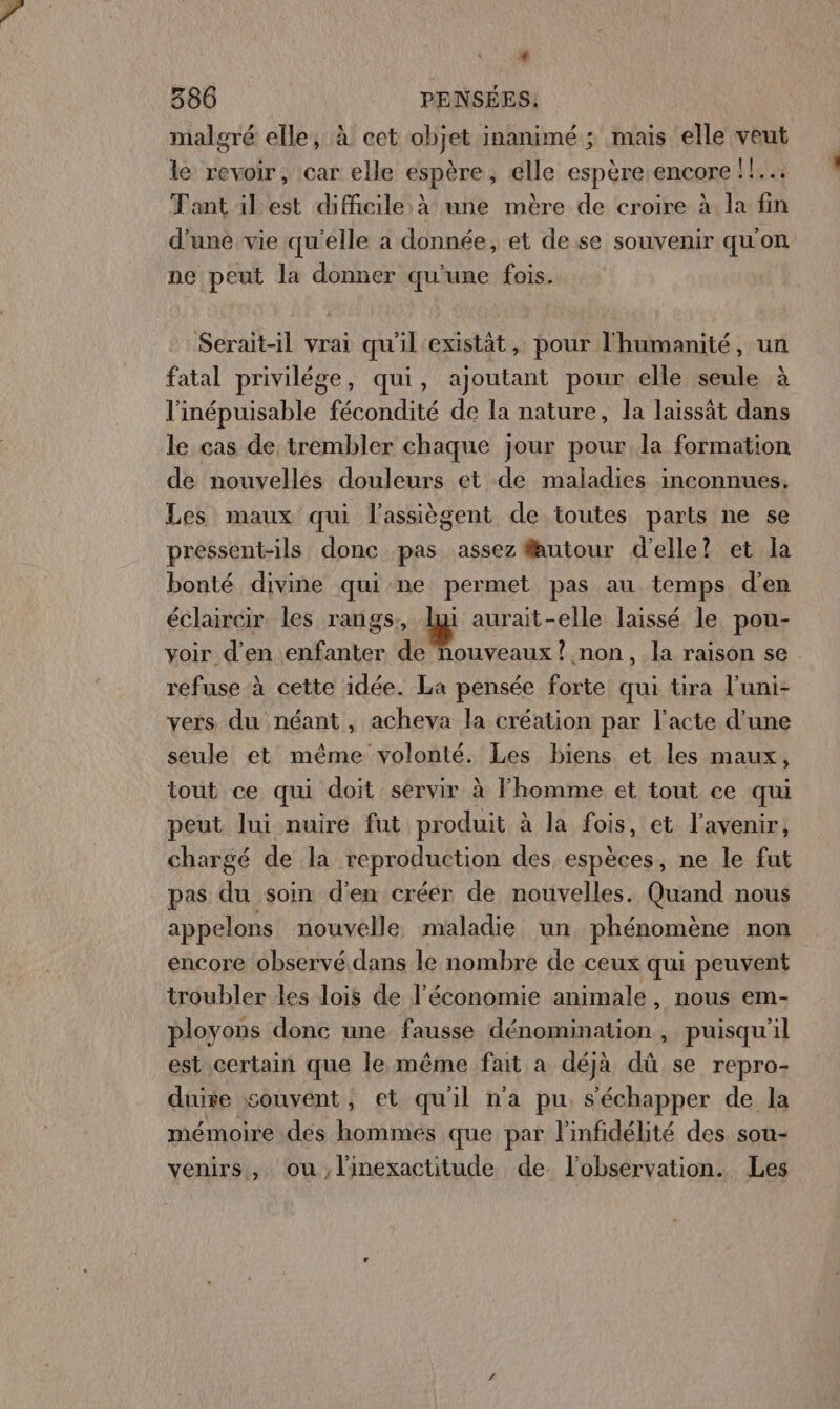 * 386 PENSÉES, malgré elle, à cet objet inanimé ; mais elle veut le revoir, :car elle espère, élle espére encore Lies Tant il est difficile à une mère de croire à. la fin d'une vie qu'elle a donnée, et de se souvenir qu'on ne peut la donner qu'une fois. Serait-il vrai qu'il existât, pour l'humanité, un fatal privilége, qui, ajoutant pour elle seule à l'inépuisable fécondité de la nature, la laissät dans le cas de trembler chaque jour pour la formation de nouvelles douleurs et de maladies inconnues. Les maux qui l'assiègent de toutes parts ne se pressent-ils donc pas assez fautour d'elle? et la bonté divine qui ne permet pas au temps d'en éclaircir les rangs, lui aurait-elle laissé le pou- voir d'en enfanter de nouveaux? non, la raison se refuse à cette idée. La pensée forte qui tira l’uni- vers du néant, acheva la création par l'acte d’une seule et même volonté. Les biens et les maux, tout ce qui doit servir à l'homme et tout ce qui peut lui nuire fut produit à la fois, et l'avenir, chargé de la reproduction des espèces, ne le fut pas du soin d'en créer de nouvelles. Quand nous appelons nouvelle maladie un phénomène non encore observé dans le nombre de ceux qui peuvent troubler les lois de l’économie animale, nous em- ployons donc une fausse dénomination , puisqu'il est certain que le même fait a déjà dû se repro- due souvent, et quil n'a pu. s'échapper de la mémoire des hommes que par l'infidélité des sou- venirs, ou,linexactitude de l'observation. Les