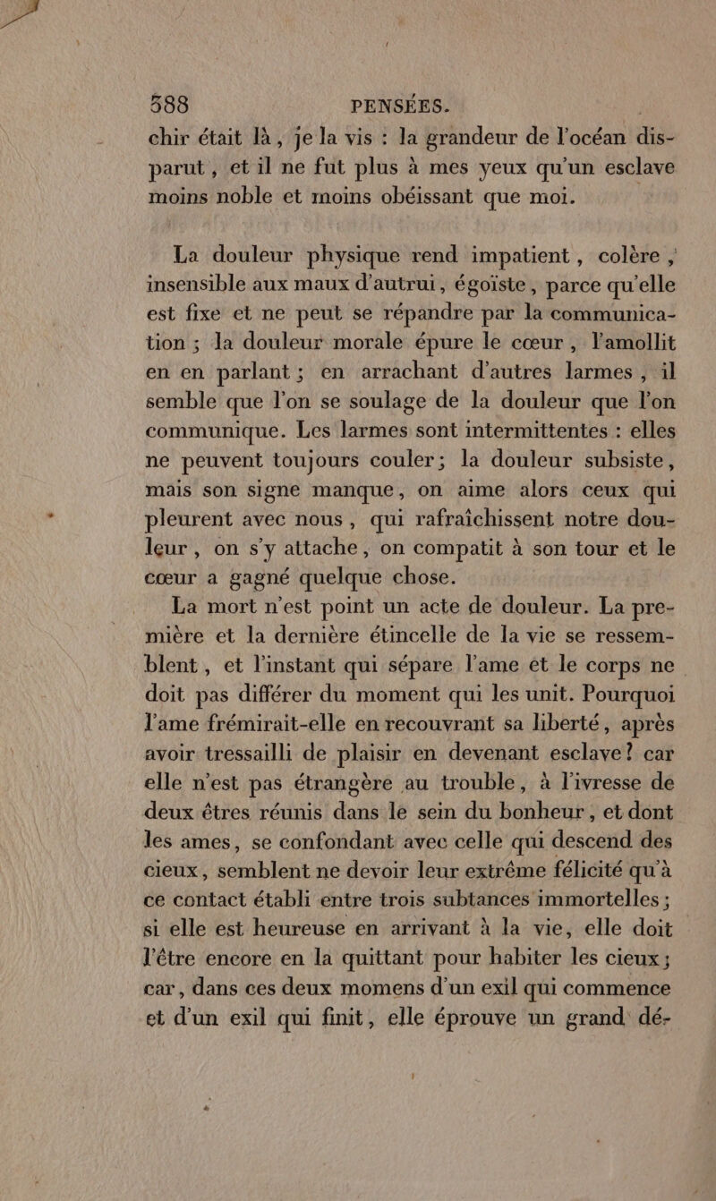 chir était Ià, je la vis : la grandeur de l'océan dis- parut , et il ne fut plus à mes yeux qu'un esclave moins noble et moins obéissant que moi. La douleur physique rend impatient, colère ; insensible aux maux d'autrui, égoïste, parce qu'elle est fixe et ne peut se répandre par la communica- tion ; la douleur morale épure le cœur , l'amollit en en parlant; en arrachant d’autres larmes , il semble que l'on se soulage de la douleur que l'on communique. Les larmes sont intermittentes : elles ne peuvent toujours couler; la douleur subsiste, mais son signe manque, on aime alors ceux qui pleurent avec nous, qui rafraîchissent notre dou- leur, on s’y attache, on compatit à son tour et le cœur a gagné quelque chose. La mort n'est point un acte de douleur. La pre- mière et la dernière étincelle de la vie se ressem- blent, et l'instant qui sépare l'ame et le corps ne doit pas différer du moment qui les unit. Pourquoi l'ame frémirait-elle en recouvrant sa liberté, après avoir tressailli de plaisir en devenant esclave? car elle n’est pas étrangère au trouble, à l'ivresse de deux êtres réunis dans le sein du bonheur, et dont les ames, se confondant avec celle qui descend des cieux, semblent ne devoir leur extrême félicité qu à ce contact établi entre trois subtances immortelles ; si elle est heureuse en arrivant à la vie, elle doit l'être encore en la quittant pour habiter les cieux; car, dans ces deux momens d'un exil qui commence et d'un exil qui finit, elle éprouve un grand dé-