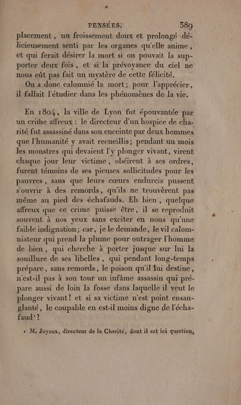 placement , un froissement doux et prolongé dé- licieusement senti par les organes qu’elle anime, et qui ferait désirer la mort si on pouvait la sup- porter deux fois, et si la prévoyance du ciel ne nous eût pas fait un mystère de cette félicité. On a donc calomnié la mort; pour l'apprécier, il fallait l'étudier dans les phénomènes de la vie. En 1804, la ville de Lyon fnt épouvantée par un crie affreux : le directeur d’un hospice de cha- rité fut assassiné dans son enceinte par deux hommes que l'humanité y avait recueillis; pendant un mois les monstres qui devaient l'y plonger vivant, virent chaque jour leur victime , obéirent à ses ordres, furent témoins de ses pieuses sollicitudes pour les pauvres, sans que leurs cœurs endurcis pussent s'ouvrir à des remords, qu'ils ne trouvèrent pas même au pied des échafauds. Eh bien , quelque affreux que ce crime puisse être, il se reproduit souvent à nos yeux sans exciter en nous qu'une faible indignation; car, je le demande, le vil calom- niateur qui prend la plume pour outrager l'homme de bien, qui cherche à porter jusque sur lui la souillure de ses libelles , qui pendant long-temps prépare, sans remords, le poison qu'il lui destine, n'est-il pas à son tour un infàme assassin qui pré- pare aussi de loin la fosse dans laquelle il veut le plonger vivant? et si sa victime n'est point ensan- glanté, le coupable en est-il moins digne de l'écha- faud'? r M, Joyeux, directeur de la Charité, dont il est ici question,