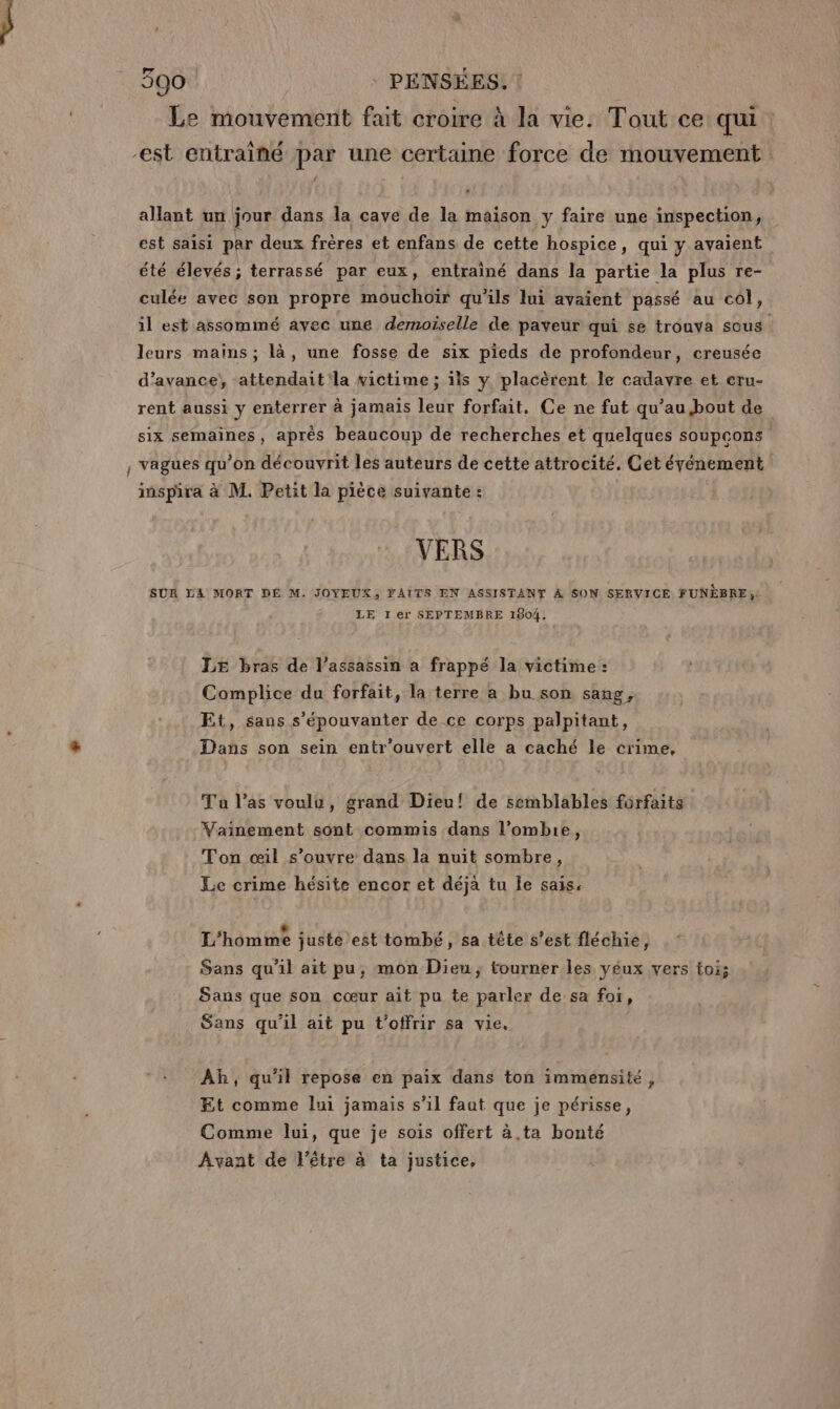 Le mouvement fait croire à la vie. Tout ce qui est entrainé par une certaine force de mouvement allant un jour dans la cave de la maison y faire une inspection, est saisi par deux frères et enfans de cette hospice, qui y avaient été élevés ; terrassé par eux, entrainé dans la partie la plus re- culée avec son propre mouchoir qu'ils lui avaient passé au col, il est assommé avec une demoiselle de paveur qui se trouva sous leurs mains ; là, une fosse de six pieds de profondeur, creusée d'avance, attendait'la victime ; ïis y placèrent le cadavre et cru- rent aussi y enterrer à jamais leur forfait. Ce ne fut qu’au bout de six semaines, après beaucoup de recherches et quelques soupcons , vagues qu’on découvrit les auteurs de cette attrocité. Cet événement inspira à M. Petit la pièce suivante : VERS SUR LA MORT DÉ M. JOYEUX, FAITS EN ASSISTANT À SON SERVICE FUNÈBRE:. LE Ier SEPTEMBRE 1804, LE bras de l'assassin a frappé la victime : Complice du forfait, la terre a bu son sang. Et, sans s'épouvanter de ce corps palpitant, Dans son sein entr'’ouvert elle a caché le crime. Tu l’as voulu, grand Dieu! de semblables forfaits Vainement sont commis dans l’ombie, Ton œil s’ouvre dans la nuit sombre, Le crime hésite encor et déja tu le sais. L'homme juste est tombé, sa tête s'est fléchie, Sans qu'il ait pu, mon Dieu; tourner les yeux vers toi; Sans que son cœur ait pu te parler de sa foi, Sans qu'il ait pu t'otfrir sa vie. Ah, qu'il repose en paix dans ton immensité, Et comme lui jamais s’il faut que je périsse, Comme lui, que je sois offert à.ta bonté Avant de l'être à ta justice,