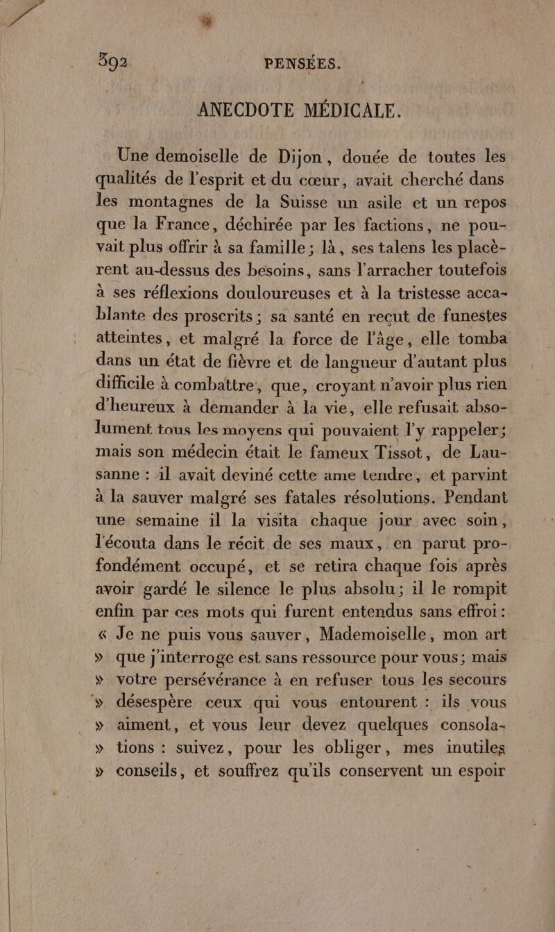 # ANECDOTE MÉDICALE. Une demoiselle de Dijon, douée de toutes les qualités de l'esprit et du cœur, avait cherché dans les montagnes de la Suisse un asile et un repos que la France, déchirée par les factions, ne pou- vait plus offrir à sa famille; là, ses talens les placè- rent au-dessus des besoins, sans l’arracher toutefois à ses réflexions douloureuses et à la tristesse acca- blante des proscrits; sa santé en recut de funestes attemtes, et malgré la force de l'âge, elle tomba dans un état de fièvre et de langueur d'autant plus difficile à combattre, que, croyant n'avoir plus rien d'heureux à demander à la vie, elle refusait abso- lument tous les moyens qui pouvaient l'y rappeler; mais son médecin était le fameux Tissot, de Lau- sanne : 1] avait deviné cette ame tendre, et parvint à la sauver malgré ses fatales résolutions. Pendant une semaine il la visita chaque jour avec soin, l'écouta dans le récit de ses maux, en parut pro- fondément occupé, et se retira chaque fois après avoir gardé le silence le plus absolu; il le rompit enfin par ces mots qui furent entendus sans effroi : &amp; Je ne puis vous sauver, Mademoiselle, mon art » que j'interroge est sans ressource pour vous; mais » votre persévérance à en refuser tous les secours » désespère ceux qui vous entourent : ils vous » aiment, et vous leur devez quelques consola- » tions : suivez, pour les obliger, mes inutiles &gt; conseils, et souffrez qu'ils conservent un espoir