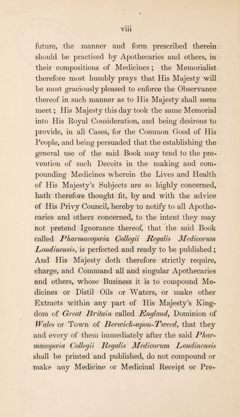 • • • Vlll future, the manner and form prescribed tlierein should be practised by Apothecaries and others, in their compositions of Medicines ; the Memorialist therefore most humbly prays that His Majesty will be most graciously pleased to enforce the Observance thereof in such manner as to His Majesty shall seem meet; His Majesty this day took the same Memorial into His Royal Considerat ion, and being desirous to provide, in ali Cases, for the Common Good of His People, and being persuaded that the establishing the general use of the said Book may tend to the pre- vention of such Deceits in the making and com- pounding Medicines wherein the Lives and Health of His Majesty’s Subjects are so highly concerned, hath therefore thought fit, by and with the advice of His Privy Council, hereby to notify to all Apothe¬ caries and others concerned, to the intent they may not pretend Ignorance thereof, that the said Book called Phar7nacopceia Collegii Regalis Mediemum Lo7idine7isis^ is perfected and ready to be published; And His Majesty doth therefore strictly require, charge, and Command all and singular Apothecaries and others, whose Business it is to compound Me¬ dicines or Distil Oils or Waters, or make other Extracts within any part of His Majesty’s King- dom of Gi^eat Britam called Engla7id^ Dominion of Wales or Tov^n of Re7'7jeich-upo7i-T7Joeedi that they and every of them immediately after the said Phao'- macopceia Collegii Regalis Medieo7'U77i Londmensis shall be printed and published, do not compound or make any Medicine or Medicinal Receipt or Pre-