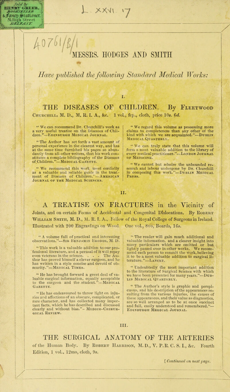 Sold fy- HESHY GREEU, % MOO^SJTZZJS-Jf § I fc/ancp ^tatianer, 51.1iigh street X ]-. \~i 'MESSES. HODGES AND SMITH Have published the following Standard Medical Works: I. THE DISEASES OF CHILDREN. By Fleetwood Churcpiill, M. D., M. R. I. A., &c. 1 voL, fcp., cloth, price 10s. &d. “ We can recommend Dr. Churchill’s work as a very useful treatise on the Diseases of Chil¬ dren.”—Edinburgh MiiDicAU Journal. “ The Author has set forth a vast amount of personal experience in tlie clearest way, and has at the same time furnished his pages so abun¬ dantly from all other writers, that his work con¬ stitutes a complete bibliography of the Diseases of Children.”—Medical Gazette. “ We recommend this work most cordially as a valuable and reliable guide in the treat¬ ment of Diseases of Children.”—American Journal of the Medical Sciences. “ M’e regard this volume as possessing more claims to completeness than any other of the kind with which we are acquainted.”—Dublin Medical Quarterly. “ M'e can truly state that this volume will form a most valuable addition to the library of every medical practitioner.”.—London Journal OP Medicine. “ M^e cannot but admire the unbounded re¬ search and labour undergone by Dr. Churchill in composing this work.”—Dubi.in Medical Press. A TREATISE ON FRACTURES in the Vicinity of Joints, and on certain Forms of Accidental and Congenital Dislocations. By Robert William Smith, M. D., M. R. I. A., Fellow of the Royal College of Surgeons in Ireland. Illustrated with 200 Engravings on Wood. One vol., 8vo, Boards, 16s. “ A volume full of practical and interesting observations.”—Sir Henjamin Brodie, AI. D. “ This work is a valuable addition to our pro¬ fessional literature, and a perusal of it will repay even veterans in the science. . . . The Au¬ thor has proved himself a clever surgeon, and he has written in a style concise and devoid of ob¬ scurity.”—Medical Times. “ He has brought forward a great deal of va¬ luable surgical information, equally acceptable to the surgeon and the student.”—Medical Gazette. “ He has endeavoured to throw light on inju¬ ries and affections of an obscure, complicated, or rare character, and has collected many impor¬ tant facts, wliich he has described and discussed clearly and without bias.”- AIedico-Chirur- GicAL Review. “ The reader will gain much additional and valuable information, and a clearer insight into many particulars which are omitted or but lightly passed over in other works. We recom¬ mend each person to consult the work,believing it to be a most valuable addition to surgical li¬ terature. ”—Lancet. “ Undoubtedly the most important addition to the literature of Surgical Science with which we have been presented for many years.”—Dub¬ lin Medical Quarterly. “ The Author’s style is graphic and perspi¬ cuous, and his de.scription of the appearances re¬ sulting from the various injuries, the causes of these appearances, and their value as diagnostics, are so well arranged as to be at once succinct and full, easily understood and remembered.”— Edinburgh AIedical Journal. III. THE SURGICAL ANATOMY OF THE ARTERIES of the Human Body. By Robert Harrison, M. D., V. P.R. C. S. L, &c. Fourth Edition, 1 vol., 12mo, cloth, 9s. [ Continued on next fage.