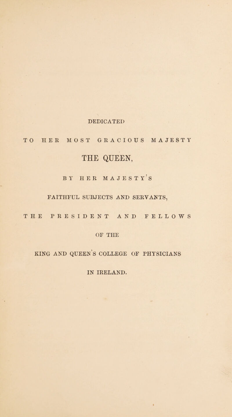 DEDICATED TO HER MOST GRACIOUS MAJESTY THE QUEEN, BY HER majesty’s FAITHFUL SUBJECTS AND SERVANTS, THE PRESIDENT AND FELLOWS OF THE KING AND queen’s COLLEGE OF PHYSICIANS IN IRELAND.