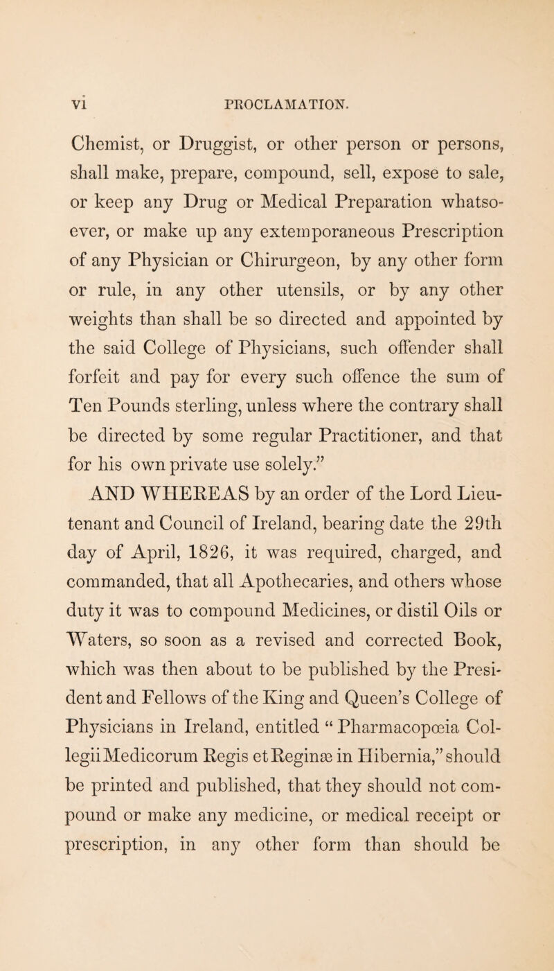 Chemist, or Druggist, or other person or persons, shall make, prepare, compound, sell, expose to sale, or keep any Drug or Medical Preparation whatso¬ ever, or make up any extemporaneous Prescription of any Physician or Chirurgeon, by any other form or rule, in any other utensils, or by any other weights than shall be so directed and appointed by the said College of Physicians, such offender shall forfeit and pay for every such offence the sum of Ten Pounds sterling, unless where the contrary shall be directed by some regular Practitioner, and that for his own private use solely AND WPIEPEAS by an order of the Lord Lieu¬ tenant and Council of Ireland, bearing date the 29th day of April, 1826, it Avas required, charged, and commanded, that all Apothecaries, and others whose duty it was to compound Medicines, or distil Oils or Waters, so soon as a revised and corrected Book, which was then about to be published by the Presi¬ dent and Fellows of the King and Queen’s College of Physicians in Ireland, entitled “ Pharmacopoeia Col- legiiMedicorum Regis et Regime in Hibernia,” should be printed and published, that they should not com¬ pound or make any medicine, or medical receipt or prescription, in any other form than should be