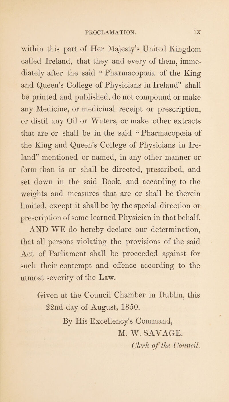 within this part of Her Majesty’s United Kingdom called Ireland, that they and every of them, imme¬ diately after the said “ Pharmacopoeia of the King and Queen’s College of Physicians in Ireland” shall be printed and published, do not compound or make any Medicine, or medicinal receipt or prescription, or distil any Oil or Waters, or make other extracts that are or shall be in the said “ Pharmacopoeia of the King and Queen’s College of Physicians in Ire¬ land” mentioned or named, in any other manner or form than is or shall be directed, prescribed, and set down in the said Book, and according to the weights and measures that are or shall be therein limited, except it shall be by the special direction or prescription of some learned Physician in that behalf. AND WE do hereby declare our determination, that all persons violating the provisions of the said Act of Parliament shall be proceeded against for such their contempt and offence according to the utmost severity of the Law. Given at the Council Chamber in Dublin, this 22nd day of August, 1850. By His Excellency’s Command, M. W. SAVAGE, Clerh of the Council.