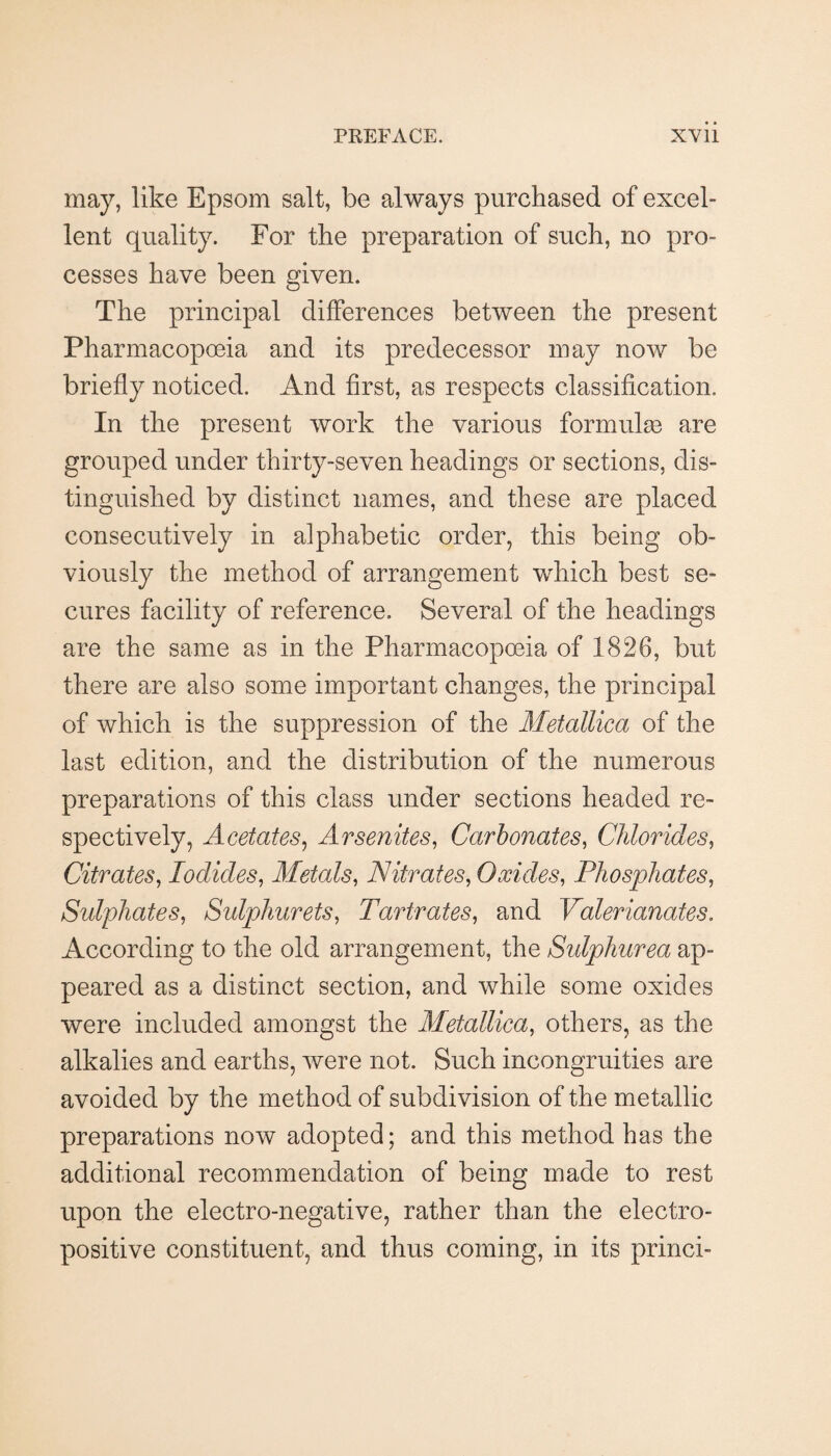 may, like Epsom salt, be always purchased of excel¬ lent quality. For the preparation of such, no pro¬ cesses have been given. The principal differences between the present Pharmacopceia and its predecessor may now be briefly noticed. And first, as respects classification. In the present work the various formula are grouped under thirty-seven headings or sections, dis¬ tinguished by distinct names, and these are placed consecutively in alphabetic order, this being ob¬ viously the method of arrangement which best se¬ cures facility of reference. Several of the headings are the same as in the Pharmacopceia of 1826, but there are also some important changes, the principal of which is the suppression of the Metallica of the last edition, and the distribution of the numerous preparations of this class under sections headed re¬ spectively, Acetates^ Arsenites, Carbonates, Chlorides, Citrates, Iodides, Metals, Nitrates, Oxides, Phosphates, Sulphates, Sulphurets, Tartrates, and Valerianates, According to the old arrangement, the Sulphurea ap¬ peared as a distinct section, and while some oxides were included amongst the Metallica, others, as the alkalies and earths, were not. Such incongruities are avoided by the method of subdivision of the metallic preparations now adopted; and this method has the additional recommendation of being made to rest upon the electro-negative, rather than the electro¬ positive constituent, and thus coming, in its princi-