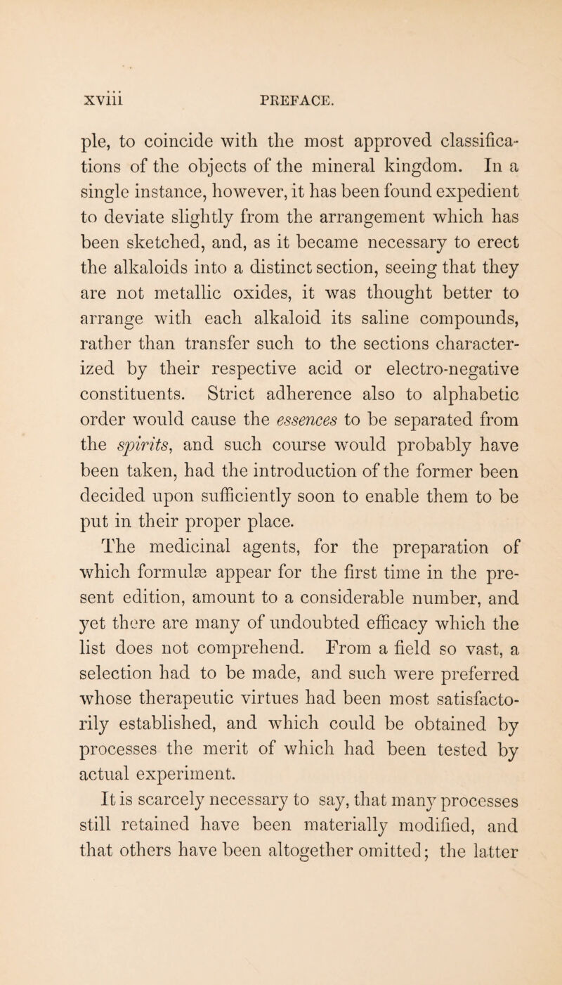 pie, to coincide with the most approved classifica¬ tions of the objects of the mineral kingdom. In a single instance, however, it has been found expedient to deviate slightly from the arrangement which has been sketched, and, as it became necessary to erect the alkaloids into a distinct section, seeing that they are not metallic oxides, it was thought better to arrange with each alkaloid its saline compounds, rather than transfer such to the sections character¬ ized by their respective acid or electro-negative constituents. Strict adherence also to alphabetic order would cause the essences to be separated from the spirits, and such course would probably have been taken, had the introduction of the former been decided upon sufficiently soon to enable them to be put in their proper place. The medicinal agents, for the preparation of which formulm appear for the first time in the pre¬ sent edition, amount to a considerable number, and yet there are many of undoubted efficacy which the list does not comprehend. From a field so vast, a selection had to be made, and such were preferred whose therapeutic virtues had been most satisfacto¬ rily established, and which could be obtained by processes the merit of which had been tested by actual experiment. It is scarcely necessary to say, that many processes still retained have been materially modified, and that others have been altogether omitted; the latter