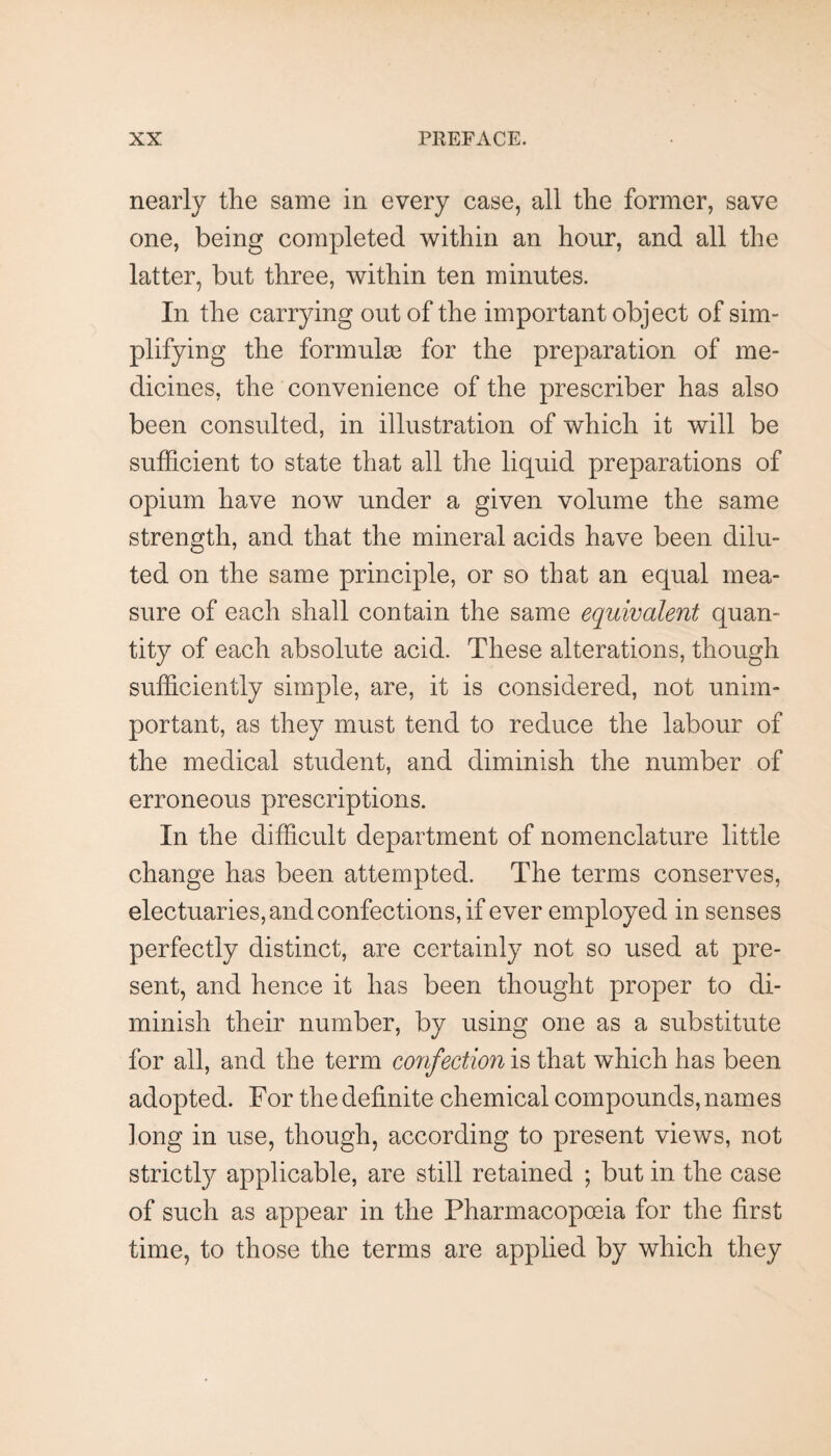 nearly the same in every case, all the former, save one, being completed within an hour, and all the latter, but three, within ten minutes. In the carrying out of the important object of sim¬ plifying the formulas for the preparation of me¬ dicines, the convenience of the prescriber has also been consulted, in illustration of which it will be sufficient to state that all the liquid preparations of opium have now under a given volume the same strength, and that the mineral acids have been dilu¬ ted on the same principle, or so that an equal mea¬ sure of each shall contain the same equivalent quan¬ tity of each absolute acid. These alterations, though sufficiently simple, are, it is considered, not unim¬ portant, as they must tend to reduce the labour of the medical student, and diminish the number of erroneous prescriptions. In the difficult department of nomenclature little change has been attempted. The terms conserves, electuaries, and confections, if ever employed in senses perfectly distinct, are certainly not so used at pre¬ sent, and hence it has been thought proper to di¬ minish their number, by using one as a substitute for all, and the term confection is that which has been adopted. For the definite chemical compounds, names long in use, though, according to present views, not strictl}^ applicable, are still retained ; but in the case of such as appear in the Pharmacopoeia for the first time, to those the terms are applied by which they