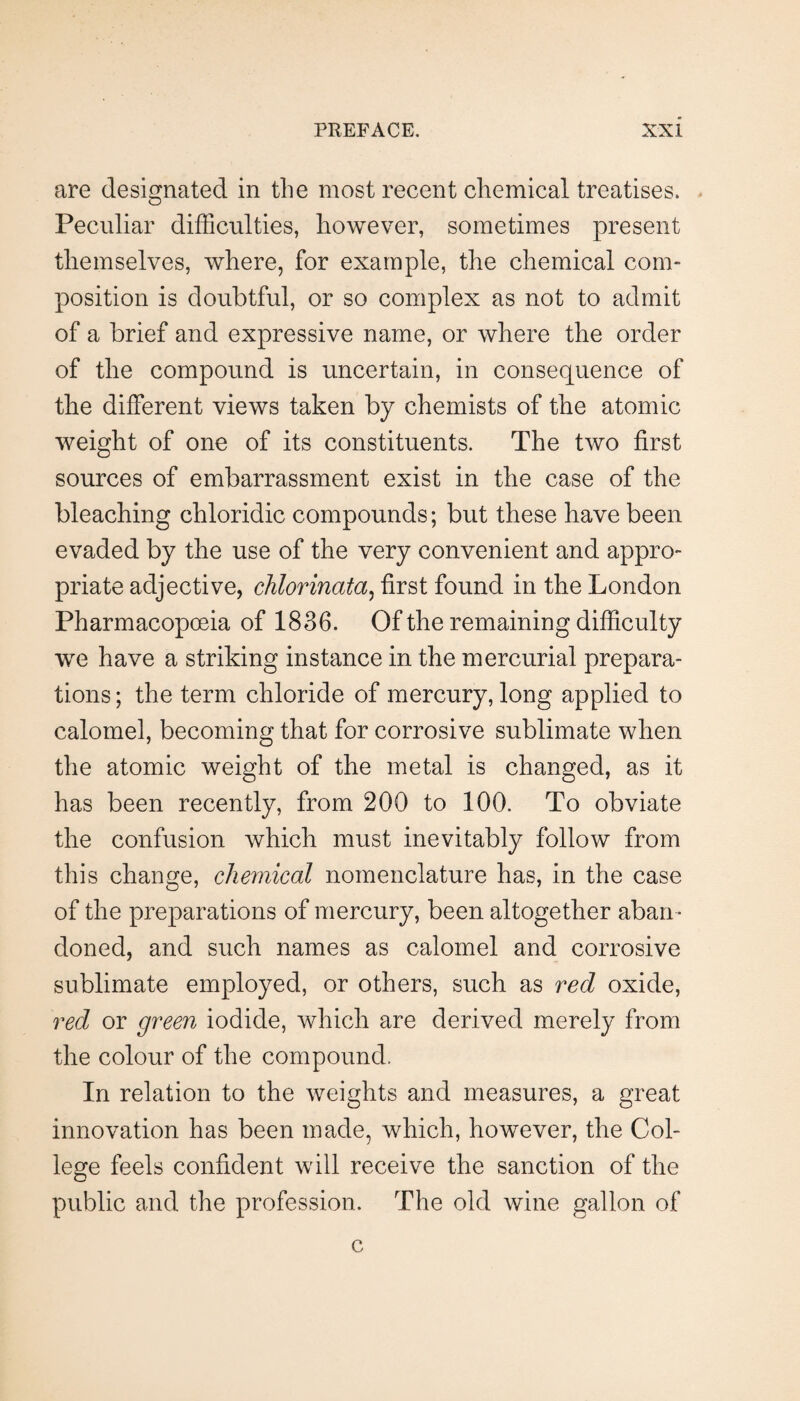 are designated in the most recent chemical treatises. Peculiar difficulties, however, sometimes present themselves, where, for example, the chemical com¬ position is doubtful, or so complex as not to admit of a brief and expressive name, or where the order of the compound is uncertain, in consequence of the different views taken by chemists of the atomic weight of one of its constituents. The two first sources of embarrassment exist in the case of the bleaching chloridic compounds; but these have been evaded by the use of the very convenient and appro¬ priate adjective, chlorinata^ first found in the London Pharmacopoeia of 1836. Of the remaining difficulty -we have a striking instance in the mercurial prepara¬ tions ; the term chloride of mercury, long applied to calomel, becoming that for corrosive sublimate when the atomic weight of the metal is changed, as it has been recently, from 200 to 100. To obviate the confusion which must inevitably follow from this change, chemical nomenclature has, in the case of the preparations of mercury, been altogether aban¬ doned, and such names as calomel and corrosive sublimate employed, or others, such as red oxide, red or green iodide, which are derived merely from the colour of the compound. In relation to the weights and measures, a great innovation has been made, which, however, the Col¬ lege feels confident will receive the sanction of the public and the profession. The old wine gallon of c