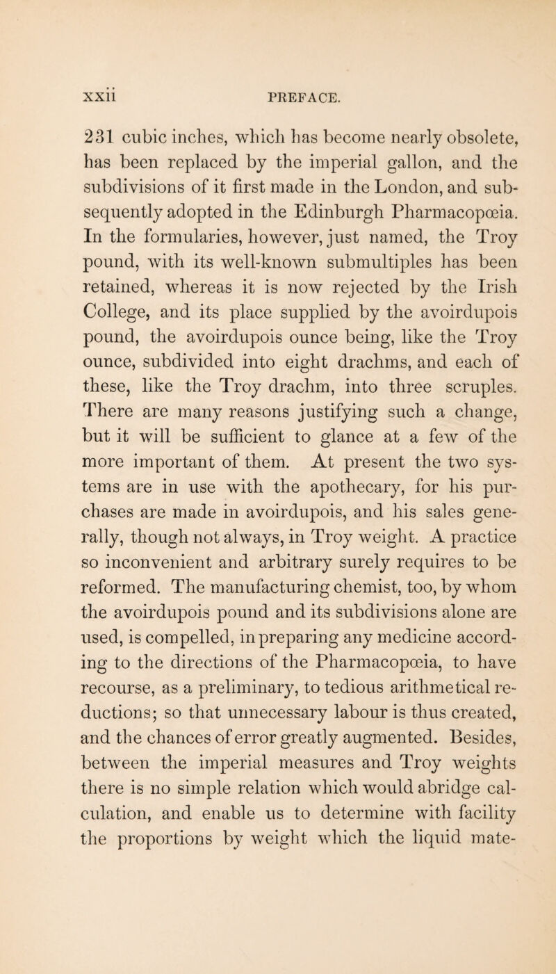 231 cubic inches, which has become nearly obsolete, has been replaced by the imperial gallon, and the subdivisions of it first made in the London, and sub¬ sequently adopted in the Edinburgh Pharmacopoeia. In the formularies, however, just named, the Troy pound, with its well-known submultiples has been retained, whereas it is now rejected by the Irish College, and its place supplied by the avoirdupois pound, the avoirdupois ounce being, like the Troy ounce, subdivided into eight drachms, and each of these, like the Troy drachm, into three scruples. There are many reasons justifying such a change, but it will be sufficient to glance at a few of the more important of them. At present the two sys¬ tems are in use with the apothecary, for his pur¬ chases are made in avoirdupois, and his sales gene¬ rally, though not always, in Troy weight. A practice so inconvenient and arbitrary surely requires to be reformed. The manufacturing chemist, too, by whom the avoirdupois pound and its subdivisions alone are used, is compelled, in preparing any medicine accord¬ ing to the directions of the Pharmacopoeia, to have recourse, as a preliminary, to tedious arithmetical re¬ ductions; so that unnecessary labour is thus created, and the chances of error greatly augmented. Besides, between the imperial measures and Troy weights there is no simple relation which would abridge cal¬ culation, and enable us to determine with facility the proportions by weight which the liquid mate-