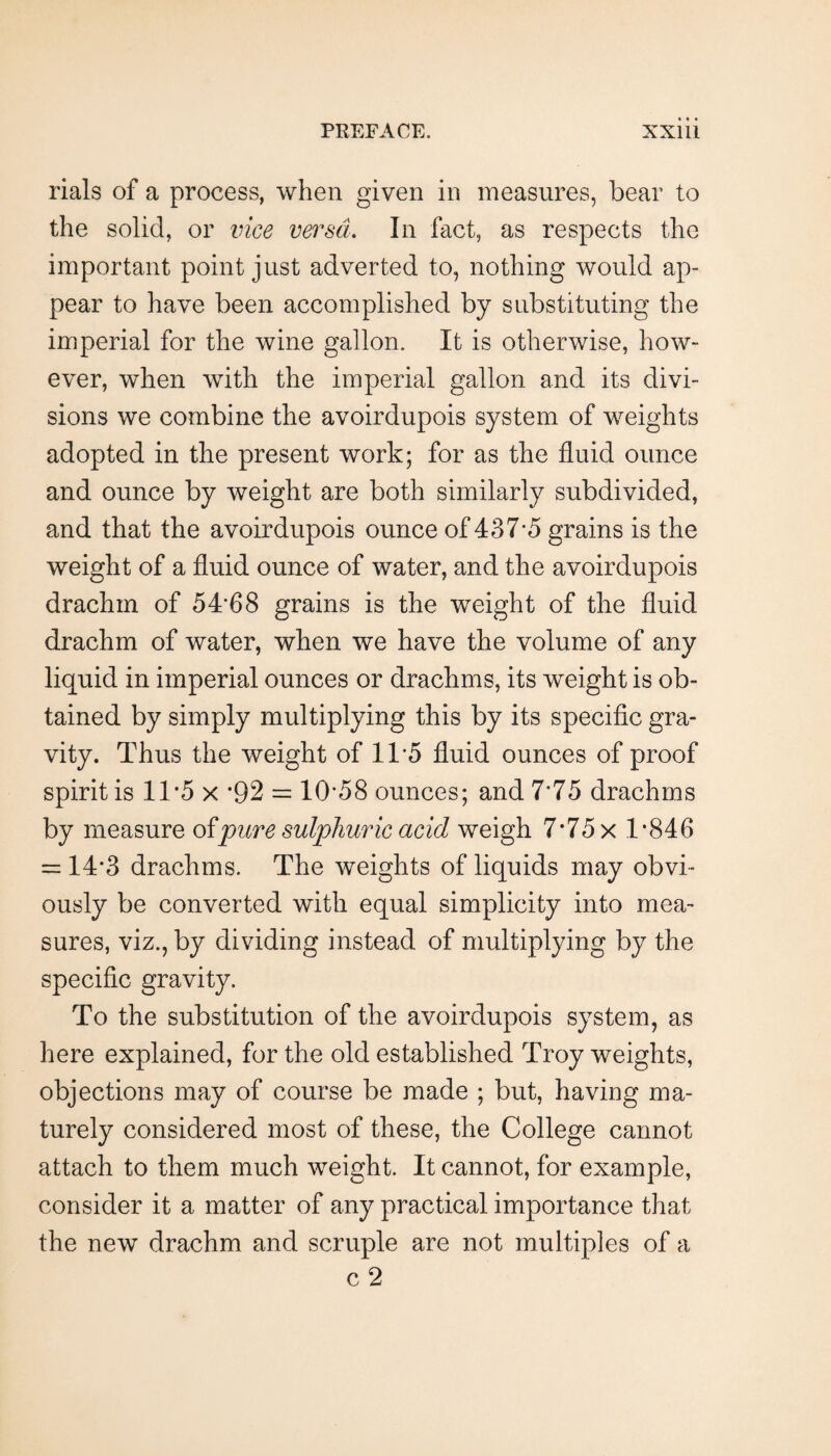 rials of a process, when given in measures, bear to the solid, or vice versa. In fact, as respects the important point just adverted to, nothing would ap¬ pear to have been accomplished by substituting the imperial for the wine gallon. It is otherwise, how¬ ever, when with the imperial gallon and its divi¬ sions we combine the avoirdupois system of weights adopted in the present work; for as the fluid ounce and ounce by weight are both similarly subdivided, and that the avoirdupois ounce of 437*5 grains is the weight of a fluid ounce of water, and the avoirdupois drachm of 54*68 grains is the weight of the fluid drachm of water, when we have the volume of any liquid in imperial ounces or drachms, its weight is ob¬ tained by simply multiplying this by its specific gra¬ vity. Thus the weight of 11*5 fluid ounces of proof spirit is 1T5 x *92 = 10*58 ounces; and 7*75 drachms by measure oi^pure sul'phuric acid weigh 7*75 x 1*846 = 14*3 drachms. The weights of liquids may obvi¬ ously be converted with equal simplicity into mea¬ sures, viz., by dividing instead of multiplying by the specific gravity. To the substitution of the avoirdupois system, as here explained, for the old established Troy weights, objections may of course be made ; but, having ma¬ turely considered most of these, the College cannot attach to them much weight. It cannot, for example, consider it a matter of any practical importance that the new drachm and scruple are not multiples of a c 2