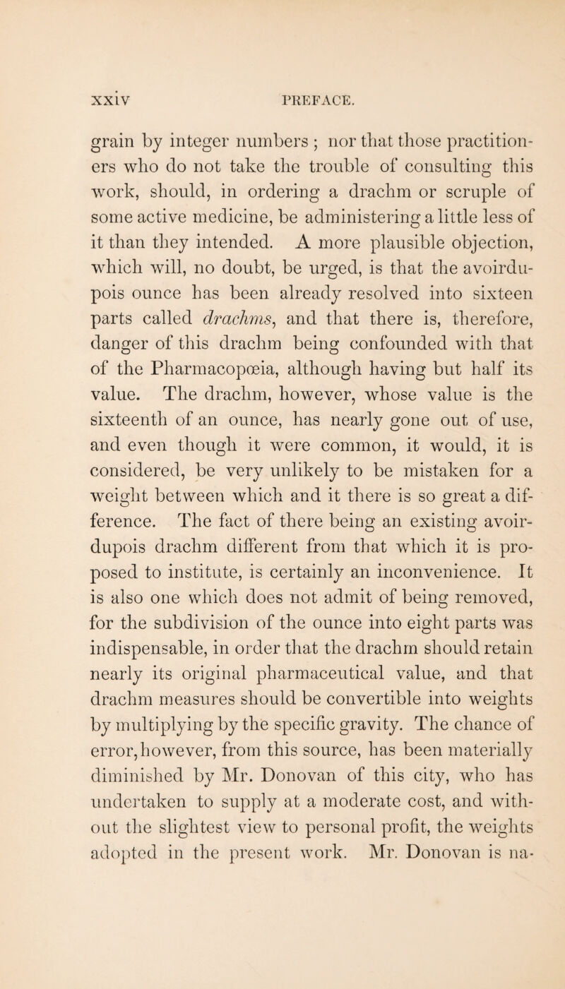 grain by integer numbers ; nor that those practition¬ ers who do not take the trouble of consulting this work, should, in ordering a drachm or scruple of some active medicine, be administering a little less of it than they intended. A more plausible objection, which will, no doubt, be urged, is that the avoirdu¬ pois ounce has been already resolved into sixteen parts called drachms^ and that there is, therefore, danger of this drachm being confounded with that of the Pharmacopoeia, although having but half its value. The drachm, however, whose value is the sixteenth of an ounce, has nearly gone out of use, and even though it were common, it would, it is considered, be very unlikely to be mistaken for a weight between which and it there is so great a dif¬ ference. The fact of there being an existing avoir¬ dupois drachm different from that which it is pro¬ posed to institute, is certainly an inconvenience. It is also one which does not admit of being removed, for the subdivision of the ounce into eight parts was indispensable, in order that the drachm should retain nearly its original pharmaceutical value, and that drachm measures should be convertible into weights by multiplying by the specific gravity. The chance of error,however, from this source, has been materially diminished by Mr. Donovan of this city, who has undertaken to supply at a moderate cost, and with¬ out the slightest view to personal profit, the weiglits adopted in the present work. Mr. Donovan is na-