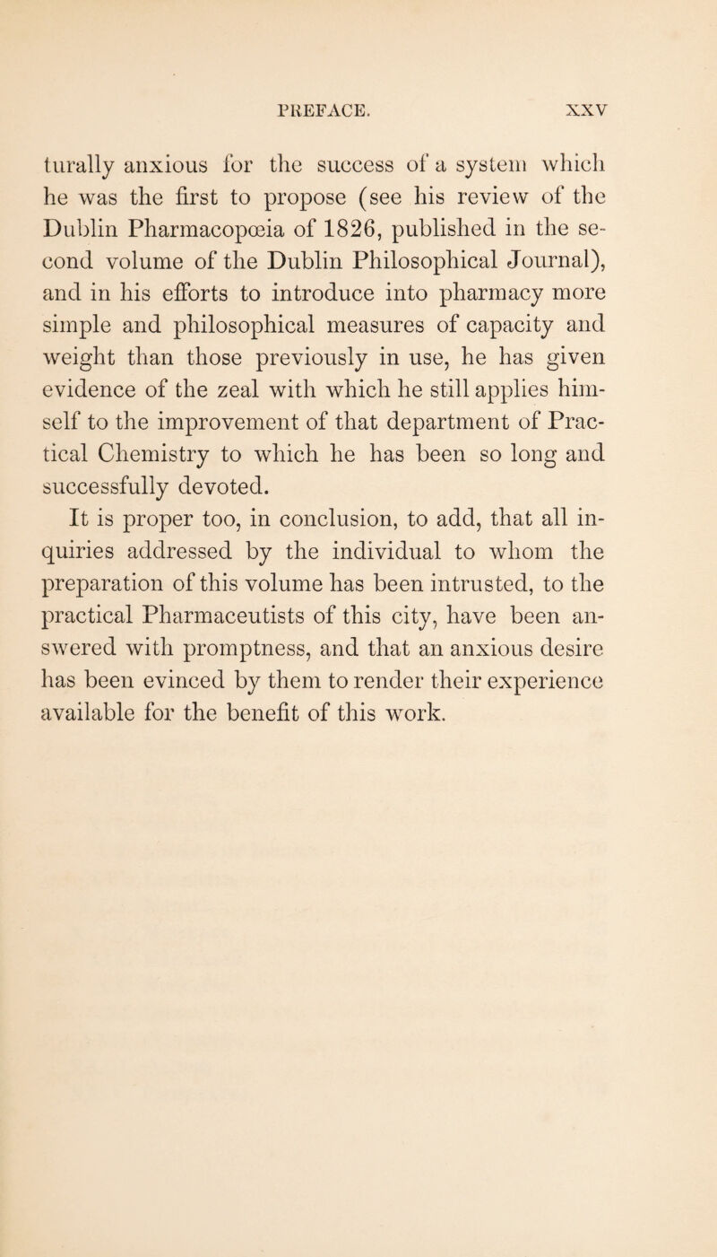 turally anxious for the success of a system which he was the first to propose (see his review of the Dublin Pharmacopoeia of 1826, published in the se¬ cond volume of the Dublin Philosophical Journal), and in his efforts to introduce into pharmacy more simple and philosophical measures of capacity and weight than those previously in use, he has given evidence of the zeal with which he still applies him¬ self to the improvement of that department of Prac¬ tical Chemistry to which he has been so long and successfully devoted. It is proper too, in conclusion, to add, that all in¬ quiries addressed by the individual to whom the preparation of this volume has been intrusted, to the practical Pharmaceutists of this city, have been an¬ swered with promptness, and that an anxious desire has been evinced by them to render their experience available for the benefit of this work.