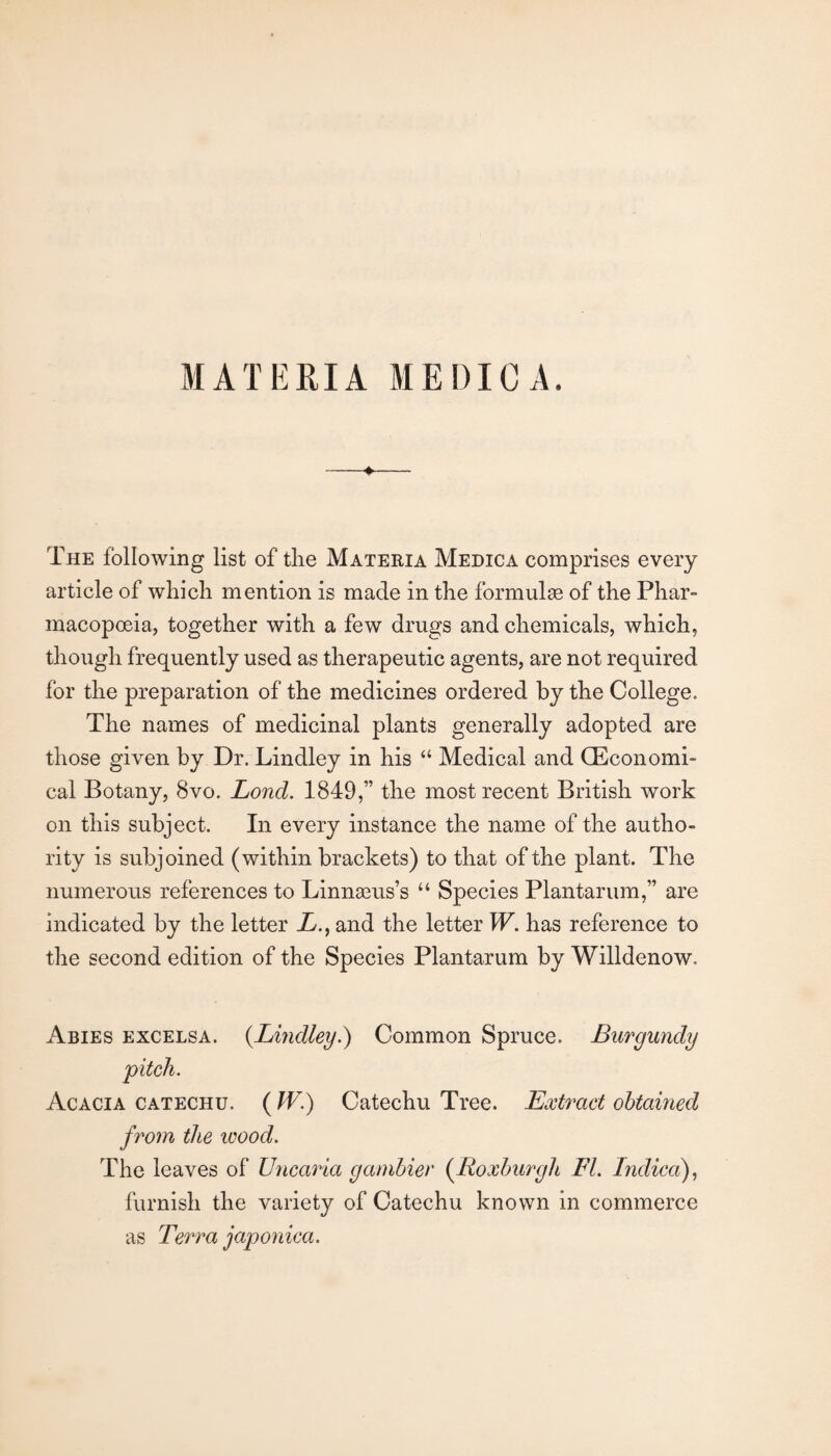 MATERIA ME Die A. The following list of tlie Materia Medica comprises every article of which mention is made in the formulae of the Phar¬ macopoeia, together with a few drugs and chemicals, which, though frequently used as therapeutic agents, are not required for the preparation of the medicines ordered by the College. The names of medicinal plants generally adopted are those given by Dr. Lindley in his “ Medical and (Economi¬ cal Botany, 8vo. Lond. 1849,” the most recent British work on this subject. In every instance the name of the autho¬ rity is subjoined (within brackets) to that of the plant. The numerous references to Linnaeus’s “ Species Plantarum,” are indicated by the letter E., and the letter W. has reference to the second edition of the Species Plantarum by Willdenow. Abies excelsa. {Lmdley.) Common Spruce. Burgundy Acacia catechu. (W.) Catechu Tree. Extract obtained from the icood. The leaves of Unca^ia gambler (^Roxburgh FL Indica), furnish the variety of Catechu known in commerce as Terra japonica.