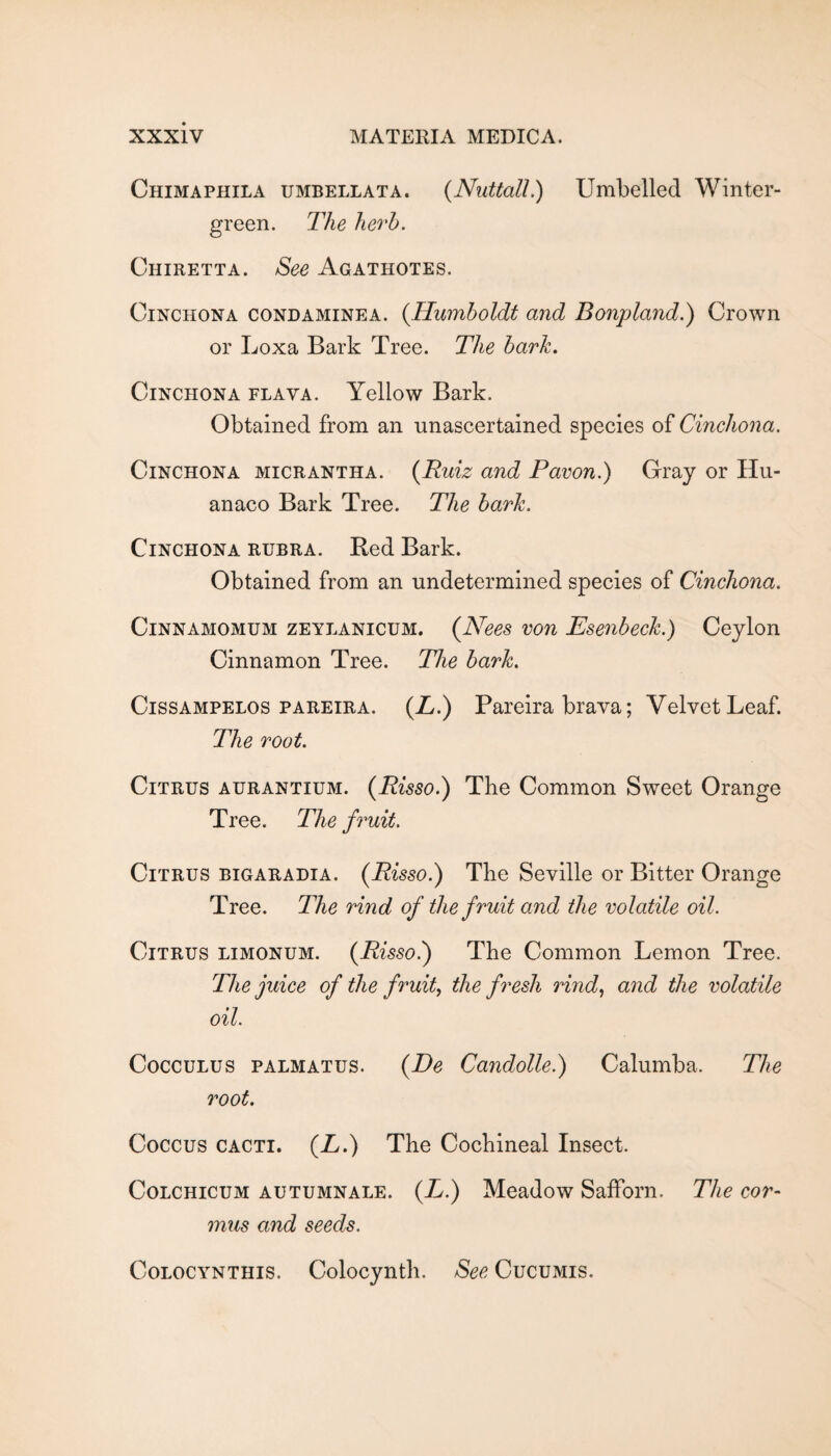 Chimaphila umbellata. {Nuttall.) Umbelled Winter- green. The herb. Chiretta. See Agathotes. Cinchona condaminea. {Humboldt and Bonpland.) Crown or Loxa Bark Tree. The bark. Cinchona flava. Yellow Bark. Obtained from an unascertained species of Cinchona. Cinchona micrantha. {Ruiz and Paeon.) Gray or Hu- anaco Bark Tree. The bark. Cinchona rubra. Red Bark. Obtained from an undetermined species of Cinchona. CiNNAMOMUM ZEYLANICUM. {Necs von Escnbeck.) Ceylon Cinnamon Tree. The bark. CiSSAMPELOS PAREIRA. (Z.) Pareira brava; Velvet Leaf. The root. Citrus aurantium. {Risso.) The Common Sweet Orange Tree. The fruit. Citrus bigaradia. {Risso^ The Seville or Bitter Orange Tree. The rind of the fruit and the volatile oil. Citrus limonum. {Risso.) The Common Lemon Tree. The juice of the fruit, the fresh rind, and the volatile oil. CoccuLus PALMATUS. {De Candolle.) Calumba. The root. Coccus CACTI. {L.) The Cochineal Insect. Colchicum autumnale. (L.) Meadow Safforn. The cor- mus and seeds. CoLOCYNTHis. Colocynth. See Cucumis.