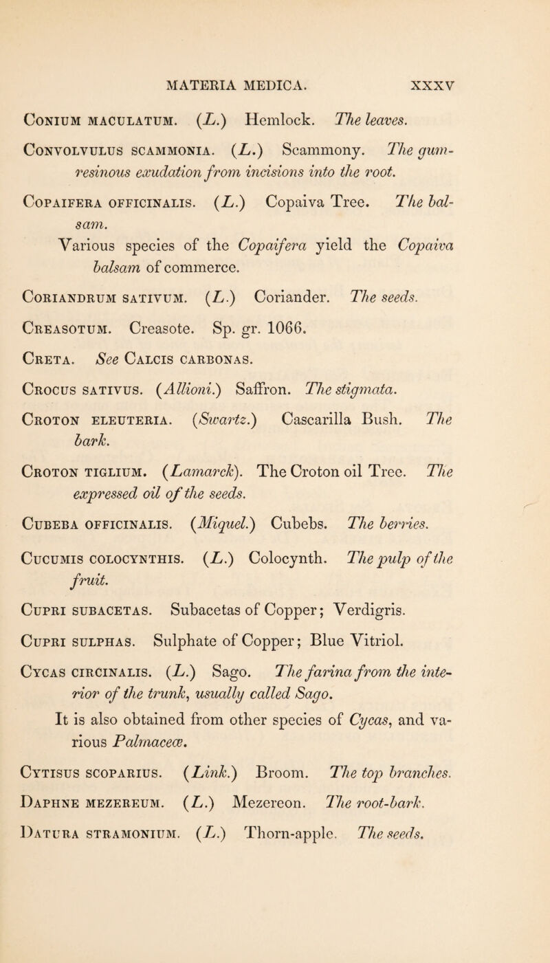 CoNiUM MACULATUM. {L.) Hemlock. The leaves. Convolvulus scammonia. (Z/.) Scammony. The gimi- resinous exudation from incisions into the root. CoPAiFERA OFFICINALIS. {L.) Copaiva Tree. The bal¬ sam. Various species of the Copaifera yield the Copaiva balsam of commerce. CoRiANDRUM SATIVUM. (Z/.) Coriander. The seeds. Creasotum. Creasote. Sp. gr. 1066. Creta. See Calcis carbonas. Crocus sativus. (^Allioiii.) Saffron. The stigmata. Croton eleuteria. {Swartz.) Cascarilla Bush. The bark. Croton tiglium. (^Lamarck). The Croton oil Tree. The expressed oil of the seeds. Cubeba officinalis. {Miquel.) Cuhehs. The berries. CucuMis COLOCYNTHIS. (Z/.) Colocynth. The pulp of the fruit. CupRi SUBACETAS. Suhacetas of Copper; Verdigris. CupRi SULPHAS. Sulphate of Copper; Blue Vitriol. Cycas cirCinalis. (Zy.) Sago. The farina from the inte¬ rior of the trunks usually called Sago, It is also obtained from other species of Cycas., and va¬ rious Palmacece, Cytisus scoparius. {Link.) Broom. The top branches. Daphne mezereum. {L.) Mezereon. Tlie root-bark. Datura stramonium. (X.) Thorn-apple. The seeds.