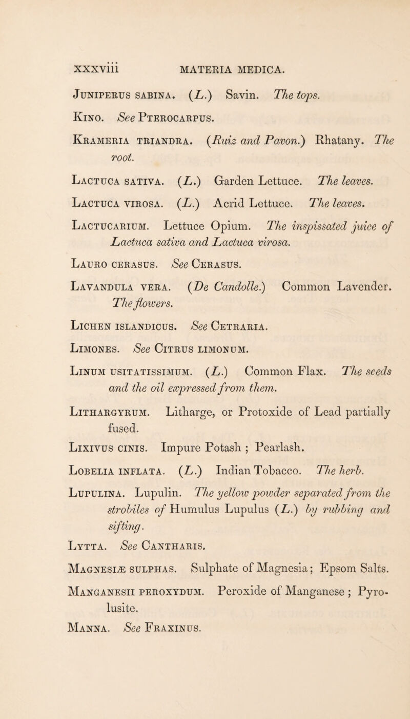 JuNiPERUS SABINA. (Zy.) Savin. The tops. Kino. &ee Pterocarpus. Krameria triandra. {Ruiz and Pavon.') Khatany. The root. Lactuca sativa. (Z/.) Garden Lettuce. The leaves. Lactuca virosa. (X.) Acrid Lettuce. The leaves. Lactucarium. Lettuce Opium. The inspissated juice of Lactuca sativa and Lactuca virosa. Lauro cerasus. See Cerasus. Lavandula vera. {De Candolle) Common Lavender. The fioivers. Lichen islandicus. See Cetraria. Limones. See Citrus limonum. Linum usitatissimum. (^•) Common Flax. The seeds and the oil expressed from them. Lithargyrum. Litharge, or Protoxide of Lead partially fused. Lixivus ciNis. Impure Potash ; Pearlash. Lobelia INFLATA. (X.) Indian Tobacco. The herb. Lupulina. Lupulin. The yellow powder separated from the strobiles of Humulus Lupulus (X.) by rubbing and sifting. Lytta. See Cantharis. Magnesite sulphas. Sulphate of Magnesia; Epsom Salts. Manganesii peroxydum. Peroxide of Manganese ; Pyro- lusite. Manna. See Fraxinus.