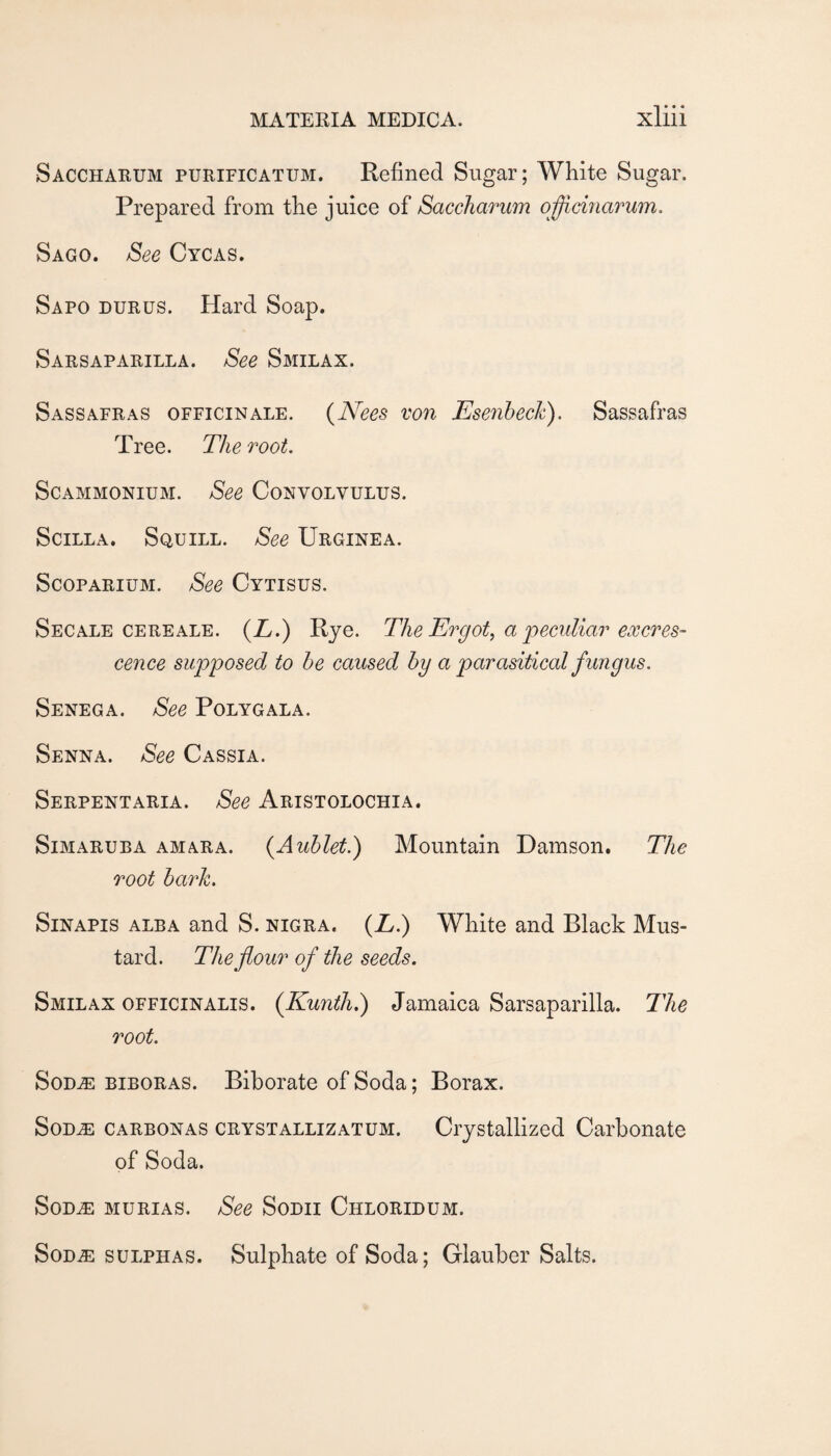 Saccharum purificatum. Refined Sugar; White Sugar. Prepared from the juice of SacchaTum o'ffidnarum. Sago. See Cycas. Sapo durus. Hard Soap. Sarsaparilla. See Smilax. Sassafras officinale. {Nees von Esenhech). Sassafras Tree. The root. ScAMMONiuM. See Convolvulus. Scilla. Squill. See Urginea. ScoPARiUM. See Cytisus. Secale CERE ALE. {L.) Rje. The Ergot^ a'peculiar excres¬ cence supposed to he caused by a parasitical fungus. Senega. See Polygala. Senna. See Cassia. Serpentaria. See Aristolochia. Simaruba amara. {Auhlet.) Mountain Damson. The root harh. SiNAPis alba and S. nigra. (Z.) White and Black Mus¬ tard. The flour of the seeds. Smilax officinalis. (^Kunth.) Jamaica Sarsaparilla. The root. SoD^ BIBORAS. Biborate of Soda; Borax. SoDAE CARBONAS CRYSTALLiZATUM. Crystallized Carbonate of Soda. SoD^ MURiAS. See Sodii Chloridum. SoD^ SULPHAS. Sulphate of Soda; Glauber Salts.