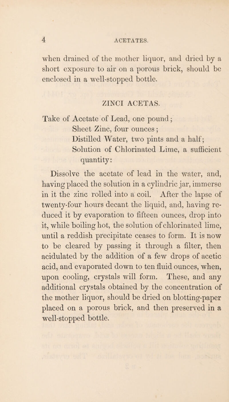 when drained of the mother liquor, and dried by a short exposure to air on a porous brick, should be enclosed in a well-stopped bottle. ZINCI ACETAS. Take of Acetate of Lead, one pound; Sheet Zinc, four ounces ; Distilled Water, two pints and a half; Solution of Chlorinated Lime, a sufficient quantity: Dissolve the acetate of lead in the water, and, having placed the solution in a cylindric jar, immerse in it the zinc rolled into a coil. After the lapse of twenty-four hours decant the liquid, and, having re¬ duced it by evaporation to fifteen ounces, drop into it, while boiling hot, the solution of chlorinated lime, until a reddish precipitate ceases to form. It is now to be cleared by passing it through a filter, then acidulated by the addition of a few drops of acetic acid, and evaporated down to ten fluid ounces, when, upon cooling, crystals will form. These, and any additional crystals obtained by the concentration of the mother liquor, should be dried on blotting-paper placed on a porous brick, and then preserved in a well-stopped bottle.