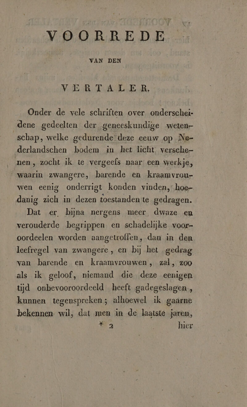 VERTALER. Onder de vele schriften over onderschei- dene gedeelten der geneeskundige weten- schap, welke gedurende deze eeuw op Ne- derlandschen bodem in het licht, versche- men, zocht ik te vergeefs naar een werkje, waarin zwangere, barende en kraamvrou- wen eenig onderrigt konden vinden, hoe- danig zich in dezen toestanden te gedragen. Dat er bijna nergens meer dwaze en verouderde begrippen en schadelijke voor- oordeelen worden aangetwolfen, dan in den leefregel van zwangere , en bij het gedrag van barende en kraamvrouwen, zal, zoo als ik geloof, niemand die deze eenigen tijd onbevooroordeeld heeft gadegeslagen, kunnen tegenspreken; alhoewel ik gaarne bekennen: wil, dat men in de laatste jaren, a | hier