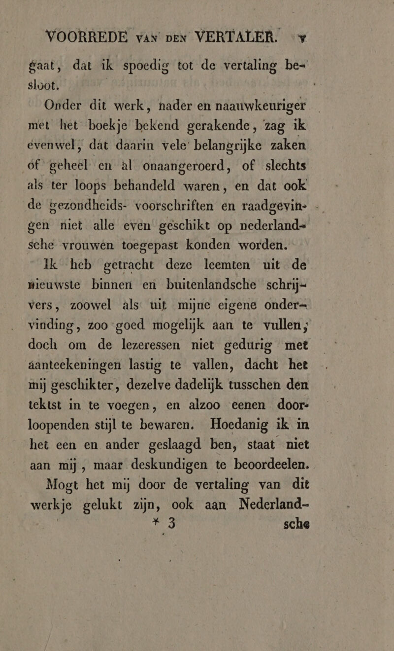 gaat, dat ik spoedig tot de vertaling be- sloot. | ei Onder dit werk, nader en naauwkeuriger met het boekje bekend gerakende, zag ik evenwel, dat daarin vele’ belangrijke zaken of geheel en al onaangeroerd, of slechts als ter loops behandeld waren, en dat ook de gezondheids- voorschriften en raadgevin- - gen niet alle even geschikt op nederland- sche vrouwen toegepast konden worden. Ik heb getracht deze leemten uit de wieuwste binnen en buitenlandsche schrij- vers, zoowel als uit mijne eigene onder- vinding, zoo goed mogelijk aan te vullen; doch om de lezeressen niet gedurig met aanteekeningen lasug te vallen, dacht het mij geschikter, dezelve dadelijk tusschen den tektst in te voegen, en alzoo eenen door- loopenden stijl te bewaren. Hoedanig ik in het een en ander geslaagd ben, staat niet aan mij , maar deskundigen te beoordeelen. Mogt het mij door de vertaling van dit werkje gelukt zijn, ook aan Nederland- | u, sche