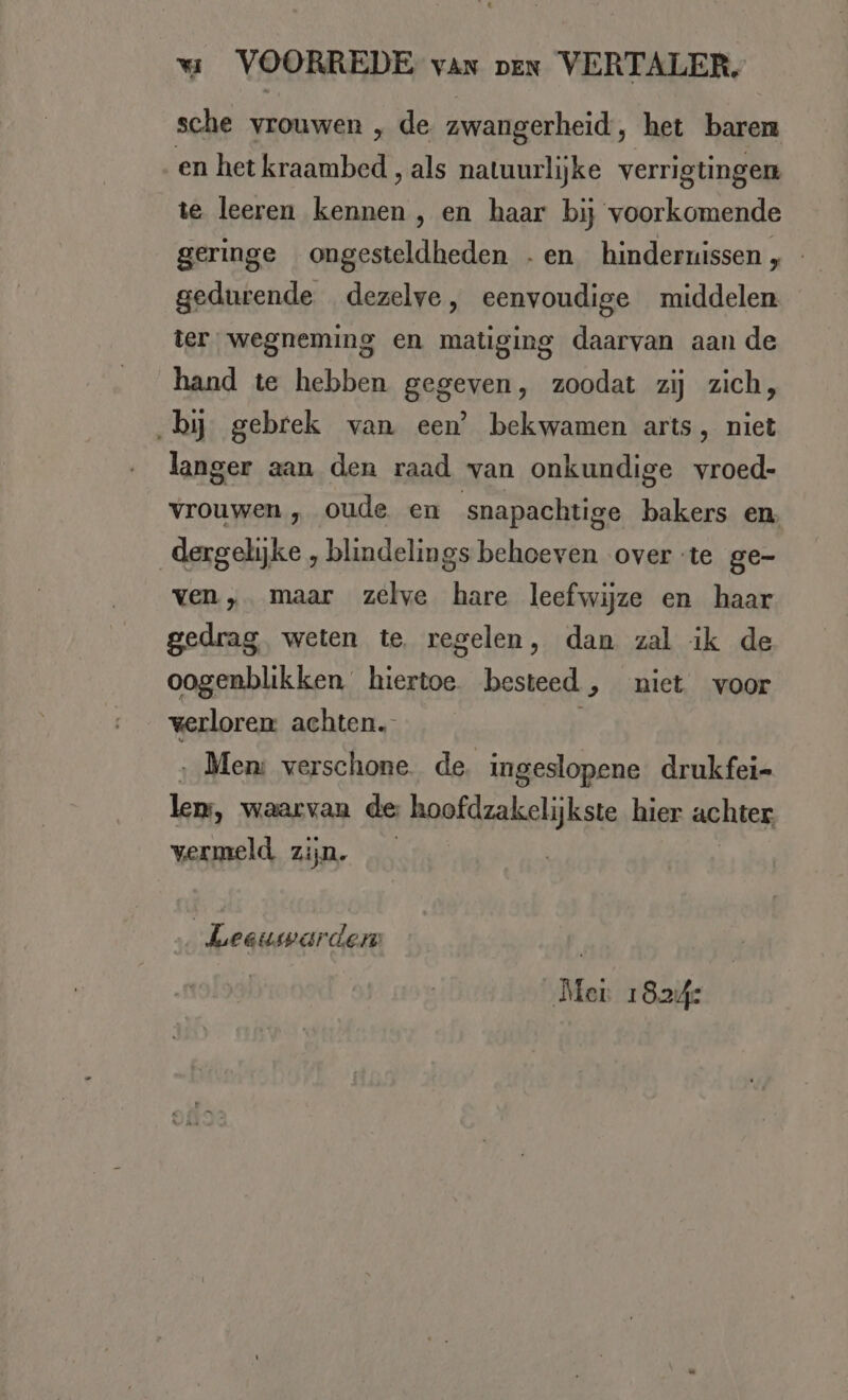 sche vrouwen , de zwangerheid,, het baren en het kraambed , als natuurlijke verrigtingen te leeren keune ‚en haar bij voorkomende geringe ongesteldheden . en hindernissen, gedurende dezelve, eenvoudige middelen ter wegneming en matiging daarvan aan de hand te hebben gegeven, zoodat zij zich, ‚bij gebrek van een’ bekwamen arts, niet langer aan den raad van onkundige vroed- vrouwen „ oude en snapachtige bakers en dergelijke , blindelings behoeven over te ge- ven,. maar zelve hare leefwijze en haar gedrag weten te regelen, dan zal ik de oogenblikken hiertoe besteed , niet. voor werlorem achten. ‚Mem verschone de. ingeslopene drukfei- lem, waarvan de: hoofdzakelijkste hier achter, vermeld zijn. Leeuwardem Mer 1824: