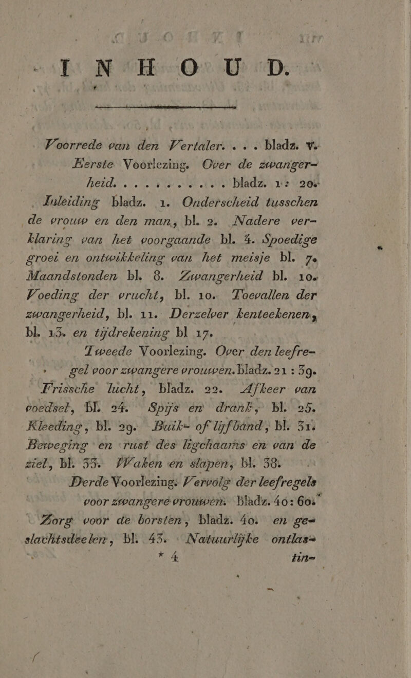 ost NVE Or UD De Voorrede van den Vertaler. . . . bladz, vo Berste Voorlezing. Over de zwanger- | Beide NEE N bladz. x: 20% ‚Inleiding bladz. 1. Onderscheid tusschen ‚de vrouw en den man, bl. 2. Nadere ver- klaring van het voorgaande bl. 4. Spoedige groei en ontwikkeling van het meisje bl. 7. Maandstonden bl. 8. Zwangerheid bl. 10. Voeding der vrucht, bl. 10. Toevallen der zwangerheid, bl. 11. Derzeler ‚kenteekenen, bl. 1% en tydrekening bl ı7. | | Tweede Voorlezing. Over den leefre- » gel voor zwangere vrouwen. bladz. 21 : 5g. Frissche lucht, bladz. 22. Afkeer van voedsel, DI. 24. Spijs en drank, bl. 25. Kleeding, bl. 29. Buik- of lijfband; bl. 31. Beweging en rust des ligchaams en van de — ziel, bl. 55. WWaken en slapen, bl. 58: Derde Voorlezing: Vervols der leefregels voor zwangere vrouwern Bladz. 40: 60%“ ı Zorg voor de borsten, bladz. 40: en ges slachtsdeelerr, bl. 45. : Natuurlijke ontlas= *4 Zin=